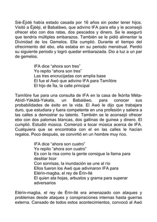 Siè-Èjidé había estado casada por 16 años sin poder tener hijos.
Visitó a Èjèèji, el Babaláwo, que adivino IFA para ella y le aconsejó
ofrecer ebo con dos ratas, dos pescados y dinero. Se le aseguró
que tendría múltiples embarazos. También se le pidió alimentar la
Divinidad de los Gemelos. Ella cumplió. Durante el tiempo del
ofrecimiento del ebo, ella estaba en su periodo menstrual. Perdió
su siguiente periodo y logró quedar embarazada. Dio a luz a un par
de gemelos.
IFA dice “ahora son tres”
Yo repito “ahora son tres”
Las tres encrucijadas con amplia base
El fue el Awó que adivino IFA para Tamílóre
El hijo de Ìta, la calle principal
Tamílóre fue para una consulta de IFA en la casa de Ìkóríta Méta-
Abìdí-Yàkàtà-Yakata, un Babaláwo, para conocer sus
probabilidades de éxito en la vida. El Awó le dijo que trabajara
duro, que estudiara y fuera competente en una profesión y saliera a
las calles a demostrar su talento. También se le aconsejó ofrecer
ebo con dos palomas blancas, dos gallinas de guinea y dinero. El
cumplió. Estudió música. Comenzó a tocar música acerca de IFA.
Cualquiera que se encontraba con el en las calles le hacían
regalos. Poco después, se convirtió en un hombre muy rico.
IFA dice “ahora son cuatro”
Yo repito “ahora son cuatro”
Es con la risa como la gente consigue la llama para
destilar licor
Con sonrisas, la inundación se une al río
Ellos fueron los Awó que adivinaron IFA para
Elérìn-magba, el rey de Èrin-Ilé
El quien ata hojas, arbustos y grama para superar
adversarios
Elérìn-magba, el rey de Èrin-Ilé era amenazado con ataques y
problemas desde ataques y conspiraciones internas hasta guerras
externa. Cansado de todos estos acontecimientos, convocó al Awó
 