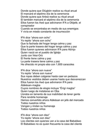 Donde quiera que Olúgbón realice su ritual anual
El marcará el séptimo día de la ceremonia
Donde quiera que Arèsà realice su ritual anual
El también marcará el séptimo día de la ceremonia
Ellos fueron los Awó que adivinaron IFA a Olójelè, el
conspirador
Cuando se encontraba en medio de sus enemigos
Y vivía en miedo constante de insurrección
IFA dice “ahora son ocho”
Yo repito “ahora son ocho”
Que la fachada del hogar tenga calma y paz
Que la parte trasera del hogar tenga calma y paz
Ellos fueron quienes adivinaron IFA para Abínjo
Quien nació en el pueblo de Ìgbájo
Junto con Ìrèsi-Orò
El frente tiene calma y paz
La parte trasera tiene calma y paz
He ofrecido mi propio ebo con 1,600 caracoles
IFA dice “ahora son nueve”
Yo repito “ahora son nueve”
Sus ropas deben colgarse hasta caer en pedazos
Nuestros vestidos deben usarse hasta que desvanezcan
Ellos fueron los Awó que adivinaron IFA para
Alákèsan-magba
Cuyos nombres de elogio incluye “Èrìgì magba”
Quien luego de instalarse en Oba
Lloraba en lamento de sus inabilidad de tener gente
Para rendirle homenaje
Hemos convertido ahora Alákèsan en jefe del mercado
Todos nuestros niños
Vengan y rindan su homenaje
Todos nuestros niños
IFA dice “ahora son diez”
Yo repito “ahora son diez”
Los clientes son quienes van a la casa del Babaláwo
El Babaláwo no es quien frecuenta la casa del cliente
 