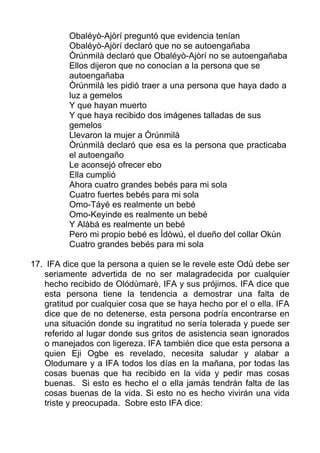 Obaléyò-Ajòrí preguntó que evidencia tenían
Obaléyò-Ajòrí declaró que no se autoengañaba
Òrúnmilà declaró que Obaléyò-Ajòrí no se autoengañaba
Ellos dijeron que no conocían a la persona que se
autoengañaba
Òrúnmilà les pidió traer a una persona que haya dado a
luz a gemelos
Y que hayan muerto
Y que haya recibido dos imágenes talladas de sus
gemelos
Llevaron la mujer a Òrúnmilà
Òrúnmilà declaró que esa es la persona que practicaba
el autoengaño
Le aconsejó ofrecer ebo
Ella cumplió
Ahora cuatro grandes bebés para mi sola
Cuatro fuertes bebés para mi sola
Omo-Táyé es realmente un bebé
Omo-Keyinde es realmente un bebé
Y Alàbá es realmente un bebé
Pero mi propio bebé es Ìdòwú, el dueño del collar Okùn
Cuatro grandes bebés para mi sola
17. IFA dice que la persona a quien se le revele este Odù debe ser
seriamente advertida de no ser malagradecida por cualquier
hecho recibido de Olódùmarè, IFA y sus prójimos. IFA dice que
esta persona tiene la tendencia a demostrar una falta de
gratitud por cualquier cosa que se haya hecho por el o ella. IFA
dice que de no detenerse, esta persona podría encontrarse en
una situación donde su ingratitud no sería tolerada y puede ser
referido al lugar donde sus gritos de asistencia sean ignorados
o manejados con ligereza. IFA también dice que esta persona a
quien Eji Ogbe es revelado, necesita saludar y alabar a
Olodumare y a IFA todos los días en la mañana, por todas las
cosas buenas que ha recibido en la vida y pedir mas cosas
buenas. Si esto es hecho el o ella jamás tendrán falta de las
cosas buenas de la vida. Si esto no es hecho vivirán una vida
triste y preocupada. Sobre esto IFA dice:
 