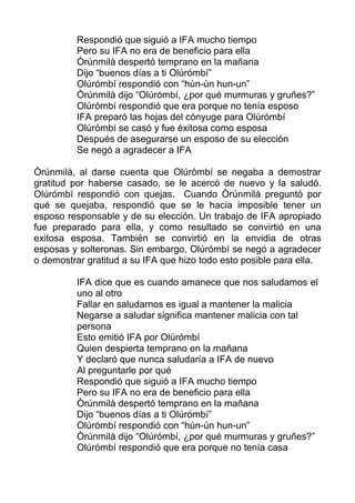 Respondió que siguió a IFA mucho tiempo
Pero su IFA no era de beneficio para ella
Òrúnmilà despertó temprano en la mañana
Dijo “buenos días a ti Olúrómbí”
Olúrómbí respondió con “hùn-ùn hun-un”
Òrúnmilà dijo “Olúrómbí, ¿por qué murmuras y gruñes?”
Olúrómbí respondió que era porque no tenía esposo
IFA preparó las hojas del cónyuge para Olúrómbí
Olúrómbí se casó y fue éxitosa como esposa
Después de asegurarse un esposo de su elección
Se negó a agradecer a IFA
Òrúnmilà, al darse cuenta que Olúrómbí se negaba a demostrar
gratitud por haberse casado, se le acercó de nuevo y la saludó.
Olúrómbí respondió con quejas. Cuando Òrúnmilà preguntó por
qué se quejaba, respondió que se le hacia imposible tener un
esposo responsable y de su elección. Un trabajo de IFA apropiado
fue preparado para ella, y como resultado se convirtió en una
exitosa esposa. También se convirtió en la envidia de otras
esposas y solteronas. Sin embargo, Olúrómbí se negó a agradecer
o demostrar gratitud a su IFA que hizo todo esto posible para ella.
IFA dice que es cuando amanece que nos saludamos el
uno al otro
Fallar en saludarnos es igual a mantener la malicia
Negarse a saludar significa mantener malicia con tal
persona
Esto emitió IFA por Olúrómbí
Quien despierta temprano en la mañana
Y declaró que nunca saludaría a IFA de nuevo
Al preguntarle por qué
Respondió que siguió a IFA mucho tiempo
Pero su IFA no era de beneficio para ella
Òrúnmilà despertó temprano en la mañana
Dijo “buenos días a ti Olúrómbí”
Olúrómbí respondió con “hùn-ùn hun-un”
Òrúnmilà dijo “Olúrómbí, ¿por qué murmuras y gruñes?”
Olúrómbí respondió que era porque no tenía casa
 