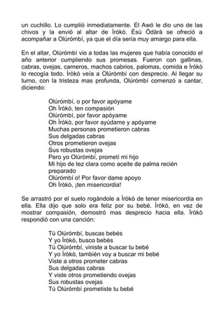 un cuchillo. Lo cumplió inmediatamente. El Awó le dio uno de las
chivos y la envió al altar de Ìròkò. Èsù Òdàrà se ofreció a
acompañar a Olúrómbí, ya que el día sería muy amargo para ella.
En el altar, Olúrómbí vio a todas las mujeres que había conocido el
año anterior cumpliendo sus promesas. Fueron con gallinas,
cabras, ovejas, carneros, machos cabrios, palomas, comida e Ìròkò
lo recogía todo. Ìròkò veía a Olúrómbí con desprecio. Al llegar su
turno, con la tristeza mas profunda, Olúrómbí comenzó a cantar,
diciendo:
Olúrómbí, o por favor apóyame
Oh Ìròkò, ten compasión
Olúrómbí, por favor apóyame
Oh Ìròkò, por favor ayúdame y apóyame
Muchas personas prometieron cabras
Sus delgadas cabras
Otros prometieron ovejas
Sus robustas ovejas
Pero yo Olúrómbí, prometí mi hijo
Mi hijo de tez clara como aceite de palma recién
preparado
Olúrómbí o! Por favor dame apoyo
Oh Ìròkò, ¡ten misericordia!
Se arrastró por el suelo rogándole a Ìròkò de tener misericordia en
ella. Ella dijo que solo era feliz por su bebé. Ìròkò, en vez de
mostrar compasión, demostró mas desprecio hacia ella. Ìròkò
respondió con una canción:
Tú Olúrómbí, buscas bebés
Y yo Ìròkò, busco bebés
Tú Olúrómbí, viniste a buscar tu bebé
Y yo Ìròkò, también voy a buscar mi bebé
Viste a otros prometer cabras
Sus delgadas cabras
Y viste otros prometiendo ovejas
Sus robustas ovejas
Tú Olúrómbí prometiste tu bebé
 