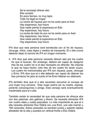 Se le aconsejó ofrecer ebo
Ella cumplió
En poco tiempo, no muy lejos
Todo Ire llegó en tropel
La noche de riqueza aún no ha caído para el Awó
Hay esperanza, hay futuro
Que nadie pierda la esperanza en Èdù
Hay esperanza, hay futuro
La noche de todo Ire aun no ha caído para un Awó
Hay esperanza, hay futuro
Que nadie pierda la esperanza en Èdù
Hay esperanza, hay futuro
IFA dice que esta persona será bendecida con el Ire de riqueza,
cónyuge, niños, casa digna y medios de transporte. El o ella nunca
deberán dejar el camino de IFA en ningún momento.
4. IFA dice qué esta persona necesita ofrecer ebo por los cuatro
Ire que lo buscan. Sin embargo, deberá ser capaz de asegurar
tres de los cuatro Ire si el ebo necesario es ofrecido. No importa
lo que se haya hecho, solo tres de los cuatro Ire serán suyos.
Los cuatro Ire mencionados por IFA son riqueza, joyas, cónyuge
y Enini. IFA dice que el o ella deberán ser capaz de obtener los
tres primeros Ire pero el cuarto el Ire Enini fallaran en obtenerlo.
IFA también dice qué el o ella necesitan escuchar el consejo de
una mujer muy cercana. Esta mujer podría ser su madre, esposa,
pariente consanguíneo o amiga. Este consejo será eventualmente
inestimable para el o ella.
También existe la necesidad de que esta persona de ofrezca ebo
con dos palomas, dos gallinas y dinero. Se necesita alimentar IFA
con cuatro ratas y cuatro pescados. Lo más importante es que el o
ella necesita alimentar Èsù Òdàrà con una Emó, una rata marrón y
160 caracoles. Estos caracoles se pondrán juntos y estarán tejidos
alrededor de la rata y puestos en vertical frente a Èsù Òdàrà.
 