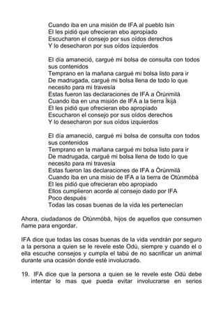 Cuando iba en una misión de IFA al pueblo Isin
El les pidió que ofrecieran ebo apropiado
Escucharon el consejo por sus oídos derechos
Y lo desecharon por sus oídos izquierdos
El día amaneció, cargué mi bolsa de consulta con todos
sus contenidos
Temprano en la mañana cargué mi bolsa listo para ir
De madrugada, cargué mi bolsa llena de todo lo que
necesito para mi travesía
Estas fueron las declaraciones de IFA a Òrúnmilà
Cuando iba en una misión de IFA a la tierra Ìkijà
El les pidió que ofrecieran ebo apropiado
Escucharon el consejo por sus oídos derechos
Y lo desecharon por sus oídos izquierdos
El día amaneció, cargué mi bolsa de consulta con todos
sus contenidos
Temprano en la mañana cargué mi bolsa listo para ir
De madrugada, cargué mi bolsa llena de todo lo que
necesito para mi travesía
Estas fueron las declaraciones de IFA a Òrúnmilà
Cuando iba en una misio de IFA a la tierra de Otùnmòbà
El les pidió que ofrecieran ebo apropiado
Ellos cumplieron acorde al consejo dado por IFA
Poco después
Todas las cosas buenas de la vida les pertenecían
Ahora, ciudadanos de Otùnmòbà, hijos de aquellos que consumen
ñame para engordar.
IFA dice que todas las cosas buenas de la vida vendrán por seguro
a la persona a quien se le revele este Odù, siempre y cuando el o
ella escuche consejos y cumpla el tabú de no sacrificar un animal
durante una ocasión donde esté involucrado.
19. IFA dice que la persona a quien se le revele este Odù debe
intentar lo mas que pueda evitar involucrarse en serios
 