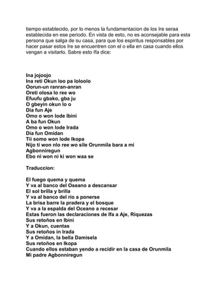 tiempo establecido, por lo menos la fundamentacion de los Ire seraa
establecida en ese periodo. En vista de esto, no es aconsejable para esta
persona que salga de su casa, para que los espiritus responsables por
hacer pasar estos Ire se encuentren con el o ella en casa cuando ellos
vengan a visitarlo. Sabre esto Ifa dice:



Ina jojoojo
Ina reti Okun loo pa loloolo
Oorun-un ranran-anran
Oreti olosa lo ree wo
Efuufu gbako, gba ju
O gbeyin okun lo o
Dia fun Aje
Omo o won lode Ibini
A ba fun Okun
Omo o won lode Irada
Dia fun Omidan
Tii somo won lode Ikopa
Nijo ti won nlo ree wo sile Orunmila bara a mi
Agbonniregun
Ebo ni won ni ki won waa se

Traduccion:

El fuego quema y quema
Y va al banco del Oseano a descansar
El sol brilla y brilla
Y va al banco del rio a ponerse
La brisa barre la pradera y el bosque
Y va a la espalda del Oceano a recesar
Estas fueron las declaraciones de Ifa a Aje, Riquezas
Sus retoños en Ibini
Y a Okun, cuentas
Sus retoños in Irada
Y a Omidan, la bella Damisela
Sus retoños en Ikopa
Cuando ellos estaban yendo a recidir en la casa de Orunmila
Mi padre Agbonniregun
 