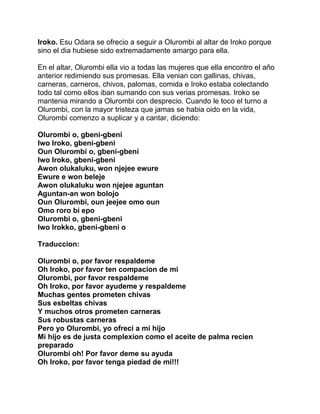 Iroko. Esu Odara se ofrecio a seguir a Olurombi al altar de Iroko porque
sino el dia hubiese sido extremadamente amargo para ella.

En el altar, Olurombi ella vio a todas las mujeres que ella encontro el año
anterior redimiendo sus promesas. Ella venian con gallinas, chivas,
carneras, carneros, chivos, palomas, comida e Iroko estaba colectando
todo tal como ellos iban sumando con sus verias promesas. Iroko se
mantenia mirando a Olurombi con desprecio. Cuando le toco el turno a
Olurombi, con la mayor tristeza que jamas se habia oido en la vida,
Olurombi comenzo a suplicar y a cantar, diciendo:

Olurombi o, gbeni-gbeni
Iwo Iroko, gbeni-gbeni
Oun Olurombi o, gbeni-gbeni
Iwo Iroko, gbeni-gbeni
Awon olukaluku, won njejee ewure
Ewure e won beleje
Awon olukaluku won njejee aguntan
Aguntan-an won bolojo
Oun Olurombi, oun jeejee omo oun
Omo roro bi epo
Olurombi o, gbeni-gbeni
Iwo Irokko, gbeni-gbeni o

Traduccion:

Olurombi o, por favor respaldeme
Oh Iroko, por favor ten compacion de mi
Olurombi, por favor respaldeme
Oh Iroko, por favor ayudeme y respaldeme
Muchas gentes prometen chivas
Sus esbeltas chivas
Y muchos otros prometen carneras
Sus robustas carneras
Pero yo Olurombi, yo ofreci a mi hijo
Mi hijo es de justa complexion como el aceite de palma recien
preparado
Olurombi oh! Por favor deme su ayuda
Oh Iroko, por favor tenga piedad de mi!!!
 