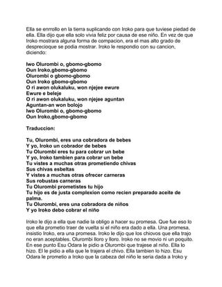 Ella se enrrollo en la tierra suplicando con Iroko para que tuviese piedad de
ella. Ella dijo que ella solo vivia feliz por causa de ese niño. En vez de que
Iroko mostrara alguna forma de compacion, era el mas alto grado de
desprecioque se podia mostrar. Iroko le respondio con su cancion,
diciendo:

Iwo Olurombi o, gbomo-gbomo
Oun Iroko,gbomo-gbomo
Olurombi o gbomo-gbomo
Oun Iroko gbomo-gbomo
O ri awon olukaluku, won njejee ewure
Ewure e beleje
O ri awon olukaluku, won njejee aguntan
Aguntan-an won bolojo
Iwo Olurombi o, gbomo-gbomo
Oun Iroko,gbomo-gbomo

Traduccion:

Tu, Olurombi, eres una cobradora de bebes
Y yo, Iroko un cobrador de bebes
Tu Olurombi eres tu para cobrar un bebe
Y yo, Iroko tambien para cobrar un bebe
Tu vistes a muchas otras prometiendo chivas
Sus chivas esbeltas
Y vistes a muchas otras ofrecer carneras
Sus robustas carneras
Tu Olurombi prometistes tu hijo
Tu hijo es de justa complexion como recien preparado aceite de
palma.
Tu Olurombi, eres una cobradora de niños
Y yo Iroko debo cobrar el niño

Iroko le dijo a ella que nadie la obligo a hacer su promesa. Que fue eso lo
que ella prometio traer de vuelta si el niño era dado a ella. Una promesa,
insistio Iroko, era una promesa. Iroko le dijo que los chiovos que ella trajo
no eran aceptables. Olurombi lloro y lloro. Iroko no se movio ni un poquito.
En ese punto Esu Odara le pidio a Olurombi que trajese al niño. Ella lo
hizo. El le pidio a ella que le trajera el chivo. Ella tambien lo hizo. Esu
Odara le prometio a Iroko que la cabeza del niño le seria dada a Iroko y
 