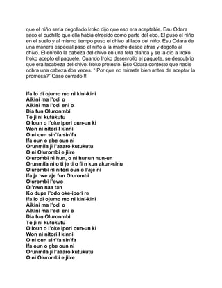 que el niño seria degollado.Iroko dijo que eso era aceptable. Esu Odara
saco el cuchillo que ella habia ofrecido como parte del ebo. El puso el niño
en el suelo y al mismo tiempo puso el chivo al lado del niño. Esu Odara de
una manera especial paso el niño a la madre desde atras y degollo al
chivo. El enrollo la cabeza del chivo en una tela blanca y se la dio a Iroko.
Iroko acepto el paquete. Cuando Iroko desenrollo el paquete, se descubrio
que era lacabeza del chivo. Iroko protesto. Eso Odara contesto que nadie
cobra una cabeza dos veces. “ Por que no miraste bien antes de aceptar la
promesa?” Caso cerrado!!!


Ifa lo di ojumo mo ni kini-kini
Aikini ma l’odi o
Aikini ma l’odi eni o
Dia fun Oluronmbi
To ji ni kutukutu
O loun o l’oke ipori oun-un ki
Won ni nitori I kinni
O ni oun sin’fa sin’fa
Ifa oun o gbe oun ni
Orunmila ji l’aaaro kutukutu
O ni Olurombi e jiire
Olurombi ni hun, o ni hunun hun-un
Orunmila ni o ti je ti o fi n kun akun-sinu
Olurombi ni nitori oun o l’aje ni
Ifa ja ‘we aje fun Olurombi
Olurombi l’owo
Ol’owo naa tan
Ko dupe I’odo oke-ipori re
Ifa lo di ojumo mo ni kini-kini
Aikini ma l’odi o
Aikini ma l’odi eni o
Dia fun Oluronmbi
To ji ni kutukutu
O loun o l’oke ipori oun-un ki
Won ni nitori I kinni
O ni oun sin’fa sin’fa
Ifa oun o gbe oun ni
Orunmila ji l’aaaro kutukutu
O ni Olurombi e jiire
 