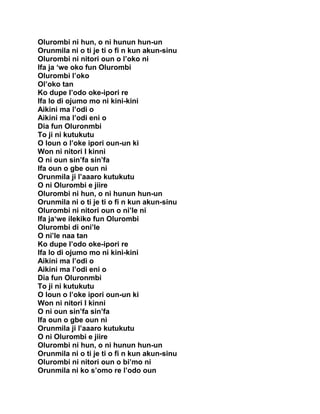 Olurombi ni hun, o ni hunun hun-un
Orunmila ni o ti je ti o fi n kun akun-sinu
Olurombi ni nitori oun o l’oko ni
Ifa ja ‘we oko fun Olurombi
Olurombi l’oko
Ol’oko tan
Ko dupe I’odo oke-ipori re
Ifa lo di ojumo mo ni kini-kini
Aikini ma l’odi o
Aikini ma l’odi eni o
Dia fun Oluronmbi
To ji ni kutukutu
O loun o l’oke ipori oun-un ki
Won ni nitori I kinni
O ni oun sin’fa sin’fa
Ifa oun o gbe oun ni
Orunmila ji l’aaaro kutukutu
O ni Olurombi e jiire
Olurombi ni hun, o ni hunun hun-un
Orunmila ni o ti je ti o fi n kun akun-sinu
Olurombi ni nitori oun o ni’le ni
Ifa ja‘we ilekiko fun Olurombi
Olurombi di oni’le
O ni’le naa tan
Ko dupe I’odo oke-ipori re
Ifa lo di ojumo mo ni kini-kini
Aikini ma l’odi o
Aikini ma l’odi eni o
Dia fun Oluronmbi
To ji ni kutukutu
O loun o l’oke ipori oun-un ki
Won ni nitori I kinni
O ni oun sin’fa sin’fa
Ifa oun o gbe oun ni
Orunmila ji l’aaaro kutukutu
O ni Olurombi e jiire
Olurombi ni hun, o ni hunun hun-un
Orunmila ni o ti je ti o fi n kun akun-sinu
Olurombi ni nitori oun o bi’mo ni
Orunmila ni ko s’omo re l’odo oun
 