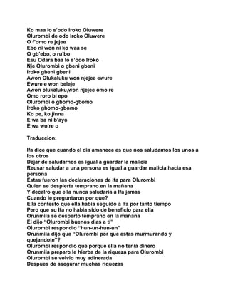 Ko maa lo s’odo Iroko Oluwere
Olurombi de odo Iroko Oluwere
O f’omo re jejee
Ebo ni won ni ko waa se
O gb’ebo, o ru’bo
Esu Odara baa lo s’odo Iroko
Nje Olurombi o gbeni gbeni
Iroko gbeni gbeni
Awon Olukaluku won njejee ewure
Ewure e won beleje
Awon olukaluku,won njejee omo re
Omo roro bi epo
Olurombi o gbomo-gbomo
Iroko gbomo-gbomo
Ko pe, ko jinna
E wa ba ni b’ayo
E wa wo’re o

Traduccion:

Ifa dice que cuando el dia amanece es que nos saludamos los unos a
los otros
Dejar de saludarnos es igual a guardar la malicia
Reusar saludar a una persona es igual a guardar malicia hacia esa
persona
Estas fueron las declaraciones de Ifa para Olurombi
Quien se despierta temprano en la mañana
Y decalro que ella nunca saludaria a Ifa jamas
Cuando le preguntaron por que?
Ella contesto que ella habia seguido a Ifa por tanto tiempo
Pero que su Ifa no habia sido de beneficio para ella
Orunmila se desperto temprano en la mañana
El dijo “Olurombi buenos dias a ti”
Olurombi respondio “hun-un-hun-un”
Orunmila dijo que “Olurombi por que estas murmurando y
quejandote”?
Olurombi respondio que porque ella no tenia dinero
Orunmila preparo le hierba de la riqueza para Olurombi
Olurombi se volvio muy adinerada
Despues de asegurar muchas riquezas
 