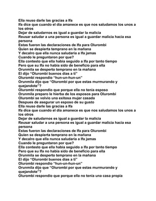 Ella reuso darle las gracias a Ifa
Ifa dice que cuando el dia amanece es que nos saludamos los unos a
los otros
Dejar de saludarnos es igual a guardar la malicia
Reusar saludar a una persona es igual a guardar malicia hacia esa
persona
Estas fueron las declaraciones de Ifa para Olurombi
Quien se despierta temprano en la mañana
Y decalro que ella nunca saludaria a Ifa jamas
Cuando le preguntaron por que?
Ella contesto que ella habia seguido a Ifa por tanto tiempo
Pero que su Ifa no habia sido de beneficio para ella
Orunmila se desperto temprano en la mañana
El dijo “Olurombi buenos dias a ti”
Olurombi respondio “hun-un-hun-un”
Orunmila dijo que “Olurombi por que estas murmurando y
quejandote”?
Olurombi respondio que porque ella no tenia esposo
Orunmila preparo le hierba de los esposos para Olurombi
Olurombi se volvio una exitosa mujer casada
Despues de asegurar un esposo de su gusto
Ella reuso darle las gracias a Ifa
Ifa dice que cuando el dia amanece es que nos saludamos los unos a
los otros
Dejar de saludarnos es igual a guardar la malicia
Reusar saludar a una persona es igual a guardar malicia hacia esa
persona
Estas fueron las declaraciones de Ifa para Olurombi
Quien se despierta temprano en la mañana
Y decalro que ella nunca saludaria a Ifa jamas
Cuando le preguntaron por que?
Ella contesto que ella habia seguido a Ifa por tanto tiempo
Pero que su Ifa no habia sido de beneficio para ella
Orunmila se desperto temprano en la mañana
El dijo “Olurombi buenos dias a ti”
Olurombi respondio “hun-un-hun-un”
Orunmila dijo que “Olurombi por que estas murmurando y
quejandote”?
Olurombi respondio que porque ella no tenia una casa propia
 