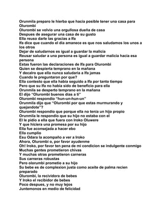 Orunmila preparo le hierba que hacia posible tener una casa para
Olurombi
Olurombi se volvio una orgullosa dueña de casa
Despues de asegurar una casa de su gusto
Ella reuso darle las gracias a Ifa
Ifa dice que cuando el dia amanece es que nos saludamos los unos a
los otros
Dejar de saludarnos es igual a guardar la malicia
Reusar saludar a una persona es igual a guardar malicia hacia esa
persona
Estas fueron las declaraciones de Ifa para Olurombi
Quien se despierta temprano en la mañana
Y decalro que ella nunca saludaria a Ifa jamas
Cuando le preguntaron por que?
Ella contesto que ella habia seguido a Ifa por tanto tiempo
Pero que su Ifa no habia sido de beneficio para ella
Orunmila se desperto temprano en la mañana
El dijo “Olurombi buenos dias a ti”
Olurombi respondio “hun-un-hun-un”
Orunmila dijo que “Olurombi por que estas murmurando y
quejandote”?
Olurombi respondio que porque ella no tenia un hijo propio
Orunmila le respondio que su hijo no estaba con el
El le pidio a ella que fuera con Iroko Oluwere
Y que hiciera una promesa por su hijo
Ella fue aconsejada a hacer ebo
Ella cumplio
Esu Odara la acompaño a ver a Iroko
Ahora, Olurombi o, por favor ayudenme
Oh! Iroko, por favor ten pena de mi condicion se indulgente conmigo
Muchas gentes prometieron chivas
Y muchas otras prometieron carneras
Sus carneras robustas
Pero olorumbi prometio a su hijo
Su bebe es de complexion justa como aceite de palma recien
preparado
Olurombi, la recividora de bebes
Y Iroko el recibidor de bebes
Poco despues, y no muy lejos
Juntemonos en medio de felicidad
 