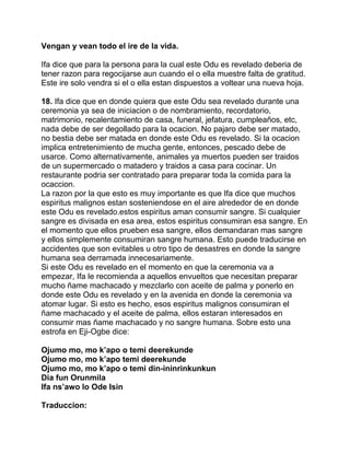Vengan y vean todo el ire de la vida.

Ifa dice que para la persona para la cual este Odu es revelado deberia de
tener razon para regocijarse aun cuando el o ella muestre falta de gratitud.
Este ire solo vendra si el o ella estan dispuestos a voltear una nueva hoja.

18. Ifa dice que en donde quiera que este Odu sea revelado durante una
ceremonia ya sea de iniciacion o de nombramiento, recordatorio,
matrimonio, recalentamiento de casa, funeral, jefatura, cumpleaños, etc,
nada debe de ser degollado para la ocacion. No pajaro debe ser matado,
no bestia debe ser matada en donde este Odu es revelado. Si la ocacion
implica entretenimiento de mucha gente, entonces, pescado debe de
usarce. Como alternativamente, animales ya muertos pueden ser traidos
de un supermercado o matadero y traidos a casa para cocinar. Un
restaurante podria ser contratado para preparar toda la comida para la
ocaccion.
La razon por la que esto es muy importante es que Ifa dice que muchos
espiritus malignos estan sosteniendose en el aire alrededor de en donde
este Odu es revelado.estos espiritus aman consumir sangre. Si cualquier
sangre es divisada en esa area, estos espiritus consumiran esa sangre. En
el momento que ellos prueben esa sangre, ellos demandaran mas sangre
y ellos simplemente consumiran sangre humana. Esto puede traducirse en
accidentes que son evitables u otro tipo de desastres en donde la sangre
humana sea derramada innecesariamente.
Si este Odu es revelado en el momento en que la ceremonia va a
empezar, Ifa le recomienda a aquellos envueltos que necesitan preparar
mucho ñame machacado y mezclarlo con aceite de palma y ponerlo en
donde este Odu es revelado y en la avenida en donde la ceremonia va
atomar lugar. Si esto es hecho, esos espiritus malignos consumiran el
ñame machacado y el aceite de palma, ellos estaran interesados en
consumir mas ñame machacado y no sangre humana. Sobre esto una
estrofa en Eji-Ogbe dice:

Ojumo mo, mo k’apo o temi deerekunde
Ojumo mo, mo k’apo temi deerekunde
Ojumo mo, mo k’apo o temi din-ininrinkunkun
Dia fun Orunmila
Ifa ns’awo lo Ode Isin

Traduccion:
 