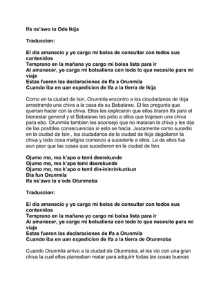Ifa ns’awo lo Ode Ikija

Traduccion:

El dia amanecio y yo cargo mi bolsa de consultar con todos sus
contenidos
Temprano en la mañana yo cargo mi bolsa lista para ir
Al amanecer, yo cargo mi bolsallena con todo lo que necesito para mi
viaje
Estas fueron las declaraciones de Ifa a Orunmila
Cuando iba en uan expedicion de Ifa a la tierra de Ikija

Como en la ciudad de Isin, Orunmila encontro a los cioudadanos de Ikija
arrastrando una chiva a la casa de su Babalawo. El les pregunto que
querian hacer con la chiva. Ellos les explicaron que ellos tiraron Ifa para el
bienestar general y el Babalawo les pidio a ellos que trajesen una chiva
para ebo. Orunmila tambien les aconsejo que no mataran la chiva y les dijo
de las posibles consecuencias si esto se hacia. Justamente como sucedio
en la ciudad de Isin , los ciudadanos de la ciudad de Ikija degollaron la
chiva y toda cosa maligna comenzo a sucederle a ellos. La de ellos fue
aun peor que las cosas que sucedieron en la ciudad de Isin.

Ojumo mo, mo k’apo o temi deerekunde
Ojumo mo, mo k’apo temi deerekunde
Ojumo mo, mo k’apo o temi din-ininrinkunkun
Dia fun Orunmila
Ifa ns’awo lo s’ode Otunmoba

Traduccion:

El dia amanecio y yo cargo mi bolsa de consultar con todos sus
contenidos
Temprano en la mañana yo cargo mi bolsa lista para ir
Al amanecer, yo cargo mi bolsallena con todo lo que necesito para mi
viaje
Estas fueron las declaraciones de Ifa a Orunmila
Cuando iba en uan expedicion de Ifa a la tierra de Otunmoba

Cuando Orunmila arrivo a la ciudad de Otunmoba, el los vio con una gran
chiva la cual ellos planeaban matar para adquirir todas las cosas buenas
 
