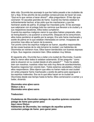 dela vida. Orunmila les aconsejo lo que les habia pasado a las ciudades de
Isin y Ikija. El les advirtio de las posibles consecuencias de hacer tal cosa.
“Que es lo que vamos a hacer ahora?”, ellos preguntaron. El les dijo que
cocinaran 10 cazuelas grandes de ñame. Cuando los ñames estaban lo
suficientemente hechos, el les pidio que los machacaran y que les
hecharan aceite de palma. El potage fue mezclado junto. El les aconsejo
que salpicaran con el potage todo los caminos que llevaran a la ciudad y a
sus respectivos escalones. Ellos todos cumplieron.
Cuando los espiritus malignos vieron lo que ellos habian preparado, ellos
se tranquilizaron y se pusieron a consumirlo. Despues de la consumicion,
ellos todos perdieron el apetito por la sangre. Era solo ñame machacado y
aceite de palma en lo que estaban interesados en comer. Incapases de
encontrar mas ellos se fueron de la escena.
Tan pronto como los espiritus malignos se fueron, aquellos responsables
de las cosas buenas de la vida tomaron la ciuidad. Los habitantes de
Otunmoba se volvieron ricos. Ellos fueron bendecidos con buenas esposas
e hijos. Sus negocios crecieron bien. Ellos estaban muy felices.

El siguiente año, Orunmila fue a visitar a la ciudad de Otunmoba. Cuando
ellos lo vieron ellos todos lo estaban aclamando. El les pregunto “ como
esta la situacion en su ciudad desde el año pasado?” “ Todo ha estado
bien con nosotros; nuestras vidas han sido muy llena de acontecimientos.
Nuestros negocios han crecido bien. Todos estamos saludables y felices”,
ellos respondieron. Ellos dijeron que ellos no harian nada en esa ciudad
sin antes preparar ñame machacado y aceite de palma para apaciguar a
los espiritus malevolos. Eso es lo que ellos hacen en la ciudad de
Otunmoba desde ese tiempo hasta la fecha. Ellos comenzaron a cantar y a
bailar, diciendo:

Otunmoba omo ajiwo sanra
Olotun o de o
Otunmoba omo ajiwo sanra

Traduccion:

Ciudadanos de Otunmoba vastagos de aquellos quienes consumen
potage de ñame para poner peso
Aqui viene Olotun
Habitantes de Otunmoba, los vastagos de aquellos quienes
consumen potage de ñame para ganar peso
 