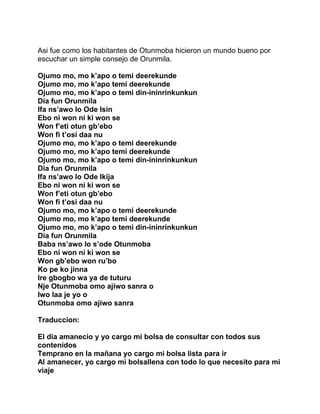 Asi fue como los habitantes de Otunmoba hicieron un mundo bueno por
escuchar un simple consejo de Orunmila.

Ojumo mo, mo k’apo o temi deerekunde
Ojumo mo, mo k’apo temi deerekunde
Ojumo mo, mo k’apo o temi din-ininrinkunkun
Dia fun Orunmila
Ifa ns’awo lo Ode Isin
Ebo ni won ni ki won se
Won f’eti otun gb’ebo
Won fi t’osi daa nu
Ojumo mo, mo k’apo o temi deerekunde
Ojumo mo, mo k’apo temi deerekunde
Ojumo mo, mo k’apo o temi din-ininrinkunkun
Dia fun Orunmila
Ifa ns’awo lo Ode Ikija
Ebo ni won ni ki won se
Won f’eti otun gb’ebo
Won fi t’osi daa nu
Ojumo mo, mo k’apo o temi deerekunde
Ojumo mo, mo k’apo temi deerekunde
Ojumo mo, mo k’apo o temi din-ininrinkunkun
Dia fun Orunmila
Baba ns’awo lo s’ode Otunmoba
Ebo ni won ni ki won se
Won gb’ebo won ru’bo
Ko pe ko jinna
Ire gbogbo wa ya de tuturu
Nje Otunmoba omo ajiwo sanra o
Iwo laa je yo o
Otunmoba omo ajiwo sanra

Traduccion:

El dia amanecio y yo cargo mi bolsa de consultar con todos sus
contenidos
Temprano en la mañana yo cargo mi bolsa lista para ir
Al amanecer, yo cargo mi bolsallena con todo lo que necesito para mi
viaje
 