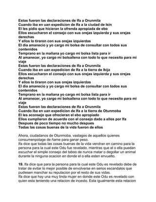 Estas fueron las declaraciones de Ifa a Orunmila
Cuando iba en uan expedicion de Ifa a la ciudad de Isin
El les pidio que hicieran la ofrenda apropiada de ebo
Ellos escucharon el consejo con sus orejas izquierda y sus orejas
derechas
Y ellos lo tiraron con sus orejas izquierdas
El dia amanecio y yo cargo mi bolsa de consultar con todos sus
contenidos
Temprano en la mañana yo cargo mi bolsa lista para ir
Al amanecer, yo cargo mi bolsallena con todo lo que necesito para mi
viaje
Estas fueron las declaraciones de Ifa a Orunmila
Cuando iba en uan expedicion de Ifa a la tierra de Ikija
Ellos escucharon el consejo con sus orejas izquierda y sus orejas
derechas
Y ellos lo tiraron con sus orejas izquierdas
El dia amanecio y yo cargo mi bolsa de consultar con todos sus
contenidos
Temprano en la mañana yo cargo mi bolsa lista para ir
Al amanecer, yo cargo mi bolsallena con todo lo que necesito para mi
viaje
Estas fueron las declaraciones de Ifa a Orunmila
Cuando iba en uan expedicion de Ifa a la tierra de Otunmoba
El les aconsejo que ofrecieran el ebo apropiado
Ellos cumplieron de acuerdo con el consejo dado a ellos por Ifa
Despues de poco tiempo no mucho despues
Todas las cosas buenas de la vida fueron de ellos

Ahora, ciudadanos de Otunmoba, vastagos de aquellos quienes
consumenpotage de ñame para ganar peso.
Ifa dice que todas las cosas buenas de la vida vendran en camino para la
persona para la cual este Odu fue revelado, mientras que el o ella puedan
escuchar el simple consejo del taboo de nunca matar o degollar un animal
durante la ninguna ocacion en donde el o ella esten envuelto.

19. Ifa dice que para la persona para la cual este Odu es revelado debe de
tratar de evitar lo mejor posible de envolverse en serios escandalos que
pudiesen manchar su reputacion por el resto de sus vidas.
Ifa dice que hay una muy linda mujer en donde este Odu es revelado con
quien esta teniendo una relacion de incesto. Esta igualmente esta relacion
 