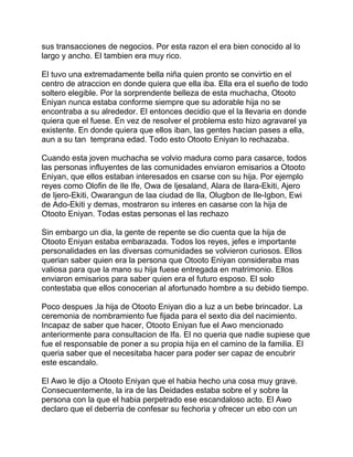 sus transacciones de negocios. Por esta razon el era bien conocido al lo
largo y ancho. El tambien era muy rico.

El tuvo una extremadamente bella niña quien pronto se convirtio en el
centro de atraccion en donde quiera que ella iba. Ella era el sueño de todo
soltero elegible. Por la sorprendente belleza de esta muchacha, Otooto
Eniyan nunca estaba conforme siempre que su adorable hija no se
encontraba a su alrededor. El entonces decidio que el la llevaria en donde
quiera que el fuese. En vez de resolver el problema esto hizo agravarel ya
existente. En donde quiera que ellos iban, las gentes hacian pases a ella,
aun a su tan temprana edad. Todo esto Otooto Eniyan lo rechazaba.

Cuando esta joven muchacha se volvio madura como para casarce, todos
las personas influyentes de las comunidades enviaron emisarios a Otooto
Eniyan, que ellos estaban interesados en csarse con su hija. Por ejemplo
reyes como Olofin de Ile Ife, Owa de Ijesaland, Alara de Ilara-Ekiti, Ajero
de Ijero-Ekiti, Owarangun de laa ciudad de Ila, Olugbon de Ile-Igbon, Ewi
de Ado-Ekiti y demas, mostraron su interes en casarse con la hija de
Otooto Eniyan. Todas estas personas el las rechazo

Sin embargo un dia, la gente de repente se dio cuenta que la hija de
Otooto Eniyan estaba embarazada. Todos los reyes, jefes e importante
personalidades en las diversas comunidades se volvieron curiosos. Ellos
querian saber quien era la persona que Otooto Eniyan consideraba mas
valiosa para que la mano su hija fuese entregada en matrimonio. Ellos
enviaron emisarios para saber quien era el futuro esposo. El solo
contestaba que ellos conocerian al afortunado hombre a su debido tiempo.

Poco despues ,la hija de Otooto Eniyan dio a luz a un bebe brincador. La
ceremonia de nombramiento fue fijada para el sexto dia del nacimiento.
Incapaz de saber que hacer, Otooto Eniyan fue el Awo mencionado
anteriormente para consultacion de Ifa. El no queria que nadie supiese que
fue el responsable de poner a su propia hija en el camino de la familia. El
queria saber que el necesitaba hacer para poder ser capaz de encubrir
este escandalo.

El Awo le dijo a Otooto Eniyan que el habia hecho una cosa muy grave.
Consecuentemente, la ira de las Deidades estaba sobre el y sobre la
persona con la que el habia perpetrado ese escandaloso acto. El Awo
declaro que el deberria de confesar su fechoria y ofrecer un ebo con un
 