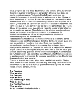 chivo. Despues de este debia de alimentar a Ifa con una chiva. El tambien
deberia de suplicar a las Deidades por perdon. El nunca mas debia de
repetir un acto como ese. Todo esto Otooto Eniyan sentia que era
imposible hacer para el, especialmente la parte en que el Awo dijo que el
debia de confesar su fechoria. El Awo declaro que los pasos enumerados
anteriormente eran la unica condicion debajo de las cuales el podria ver el
perdon y el favor de las Deidades en sus vidas. Fracasar en hacer eso solo
significaria que el viviria con la ira de las Deidades para el resto de su vida.
Otooto Eniyan penso sobre su problema y decidio ofrecer el ebo tal como
fue prescripto por su Awo. El por lo tanto invito a todos aquellos quienes
habian hecho pases a su hija anteriormente, a la ceremonia de
nombramiento del recien nacido. El les prometio que ellos todos
conocerian al padre del recien nacido.
Todos los Reyes mandaron a sus representantes a la ceremonia con la
instrucciones de identificar al esposo de la hija de Otooto Eniyan quien era
mas presentable o importante que ellos. Otras muy importantes
personalidades estaban fisicamente presente. Los invitados fueron
prodigamente entretenidos. Curiosos los invitados le preguntaban a Otooto
Eniyan cuando el esposo apareceria para ellos, pero el solo les decia que
tuvieran paciencia y que ellos pronto conocerian al esposo. Cuando todos
los invitados habian sido atendido a su satifascion, el anfrition anuncio que
el queria anunciar la presencia del esposo a su debido tiempo. El entonces
desaparecio dentro de su casa.
Cuando el aparecio de nuevo, el se habia cambiado de vestido. El el se
habia puesto su mejor vestido, viendose muy atractivo y justificablemente
presentable. El les dijo a la multitud que el anunciaria al padre del recien
nacido con una cancion, el dijo:

E wi fun Alara
Wipe mo sise
E wi fun Ajero
Wipe mo sise
E wi fun Orangun Ile Ila
Wipe mo sise
E wi fun Oba’Eyo Ajori
Wipe mo sise
Ko ma ma si eni ti asise ko le ba o
 