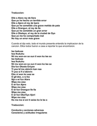 Traduccion:

Dile a Alara rey de Ilara
Que yo he hecho un terrible error
Dile a Ajero el rey de Iyero
Que yo he cometido una grave metida de pata
Dile a Orangun, el rey de Ila
Que yo he cometido un gran error
Dile a Obaleyo, el rey de la ciudad de Oyo
Que yo me he comportado mal
No hay un error mas grave

Cuando el dijo esto, todo el mundo presente entendio la implicacion de la
cancion. Ellos todos fueron a casa a reportar lo que encontraron.

Ise Isekuse
Iwa Ihukuhu
Nii mu won-on se oun ti won ko lee so
Ise Isekuse
Iwa Ihukuhu
Nii mu won-on so oun ti won ko lee se
Dia fun Otooto Eniyan
Ti yoo bi’mo obinrin kan naa
Ti yoo si fi s’obinrin
Ebo ni won ko waa se
O gb’ebo, o ru’bo
Nje e wi fun Alara
Wipe mo sise
E wi fun Ajero
Wipe mo sise
E wi fun Orangun Ile Ila
Wipe mo sise
E wi fun Oba’Eyo Ajori
Wipe mo sise
Ko ma ma si eni ti asise ko le ba o

Traduccion:

Conducta y acciones adversas
Caracteres y actitudes irregulares
 