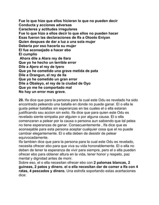 Fue lo que hizo que ellos hicieran lo que no pueden decir
Conducta y acciones adversas
Caracteres y actitudes irregulares
Fue lo que hizo a ellos decir lo que ellos no pueden hacer
Esas fueron las declaraciones de Ifa a Otooto Eniyan
Quien despues de dar a luz a una sola mujer
Deberia por eso hacerla su mujer
El fue aconsejado a hacer ebo
El cumplio
Ahora dile a Alara rey de Ilara
Que yo he hecho un terrible error
Dile a Ajero el rey de Iyero
Que yo he cometido una grave metida de pata
Dile a Orangun, el rey de Ila
Que yo he cometido un gran error
Dile a Obaleyo, el rey de la ciudad de Oyo
Que yo me he comportado mal
No hay un error mas grave.

20. Ifa dice que para la persona para la cual este Odu es revelado ha sido
encontrado peleando una batalla en donde no puede ganar. El o ella le
gusta pelear batallas sin esperanzas en las cuales el o ella estaran
justificando ssu accion sin exito. Ifa dice que para quien este Odu es
revelado siente simpatia por alguien o por alguna causa. El o ella
comenzaran a pelear por la causa o persona aun sabiendo que tal pelea
no tiene esperanzas de ganar. Consecuentemente , Ifa dice que es
aconsejable para esta persona aceptar cualquier cosa que el no puede
cambiar elegantemente. El o ella deben de desistir de pelear
equivocadamente.
Ifa tambien dice que para la persona para la cual este Odu es revelado,
necesita ofrecer ebo para que viva su vida honorablemente. El o ella no
deben de tener la esperanza de vivir para siempre, pero el o ella pueden
ofrecer ebo para obtener altura en la vida, tener honor y respeto, paz
mental y dignidad antes de morir.
Sobre eso, el o ella necesitan ofrecer ebo con:2 palomas blancas, 2
guineas, 2 patos y dinero. el o ella necesitan dar de comer a Ifa con 4
ratas, 4 pescados y dinero. Una estrofa soportando estas acertaciones
dice:
 