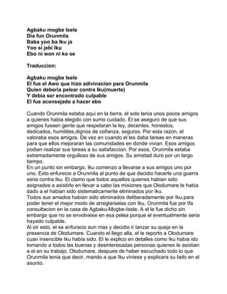 Agbaku mogbe Isele
Dia fun Orunmila
Baba yoo ba Iku ja
Yoo si jebi Iku
Ebo ni won ni ko se

Traduccion:

Agbaku mogbe Isele
El fue el Awo que hizo adivinacion para Orunmila
Quien deberia pelear contra Iku(muerte)
Y debia ser encontrado culpable
El fue aconsejado a hacer ebo

Cuando Orunmila estaba aqui en la tierra, el solo tenia unos pocos amigos
a quienes habia elegido con sumo cuidado. El se aseguro de que sus
amigos fuesen gente que respetaran la ley, decentes, honestos,
dedicados, humildes,dignos de cofianza, seguros. Por esta razon, el
valoraba esos amigos. De vez en cuando el les daba tareas en maneras
para que ellos mejoraran las comunidades en donde vivian. Esos amigos
podian realizar sus tareas a su satisfaccion. Por esos, Orunmila estaba
extremadamente orgulloso de sus amigos. Su amistad duro por un largo
tiempo.
En un punto sin embargo, Iku comenzo a llevarse a sus amigos uno por
uno. Esto enfurecio a Orunmila al punto de que decidio hacerle una guerra
seria contra Iku. El clamo que todos aquellos quienes habian sido
asignados a asistirlo en llevar a cabo las misiones que Olodumare le habia
dado a el habian sido sistematicamente eliminados por Iku.
Todos sus amados habian sido eliminados deliberadamente por Iku.para
poder tener el mejor modo de arreglarselas con Iku, Orunmila fue por Ifa
consultacion en la casa de Agbaku-Mogbe-Isele. A el le fue dicho sin
embargo que no se envolviese en esa pelea porque el eventualmente seria
hayado culpable.
Al oir esto, el se enfuracio aun mas y decidio ir lanzar su queja en la
presencia de Olodumare. Cuando el llego alla, el le reporto a Olodumare
cuan insencible Iku habia sido. El le explico en detalles como Iku habia ido
tomando a todos las buenas y desinteresadas personas quienes le asistian
a el en su trabajo. Olodumare, despues de haber escuchado todo lo que
Orunmila tenia que decir, mando a que Iku viniese y explicara su lado en el
asunto.
 