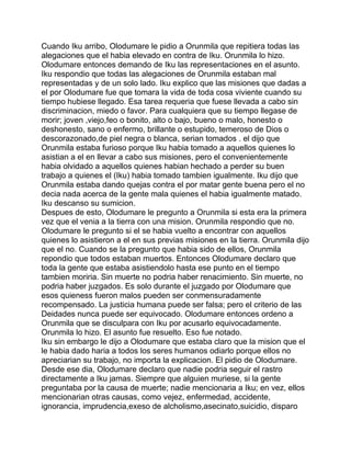 Cuando Iku arribo, Olodumare le pidio a Orunmila que repitiera todas las
alegaciones que el habia elevado en contra de Iku. Orunmila lo hizo.
Olodumare entonces demando de Iku las representaciones en el asunto.
Iku respondio que todas las alegaciones de Orunmila estaban mal
representadas y de un solo lado. Iku explico que las misiones que dadas a
el por Olodumare fue que tomara la vida de toda cosa viviente cuando su
tiempo hubiese llegado. Esa tarea requeria que fuese llevada a cabo sin
discriminacion, miedo o favor. Para cualquiera que su tiempo llegase de
morir; joven ,viejo,feo o bonito, alto o bajo, bueno o malo, honesto o
deshonesto, sano o enfermo, brillante o estupido, temeroso de Dios o
descorazonado,de piel negra o blanca, serian tomados . el dijo que
Orunmila estaba furioso porque Iku habia tomado a aquellos quienes lo
asistian a el en llevar a cabo sus misiones, pero el convenientemente
habia olvidado a aquellos quienes habian hechado a perder su buen
trabajo a quienes el (Iku) habia tomado tambien igualmente. Iku dijo que
Orunmila estaba dando quejas contra el por matar gente buena pero el no
decia nada acerca de la gente mala quienes el habia igualmente matado.
Iku descanso su sumicion.
Despues de esto, Olodumare le pregunto a Orunmila si esta era la primera
vez que el venia a la tierra con una mision. Orunmila respondio que no.
Olodumare le pregunto si el se habia vuelto a encontrar con aquellos
quienes lo asistieron a el en sus previas misiones en la tierra. Orunmila dijo
que el no. Cuando se la pregunto que habia sido de ellos, Orunmila
repondio que todos estaban muertos. Entonces Olodumare declaro que
toda la gente que estaba asistiendolo hasta ese punto en el tiempo
tambien moriria. Sin muerte no podria haber renacimiento. Sin muerte, no
podria haber juzgados. Es solo durante el juzgado por Olodumare que
esos quieness fueron malos pueden ser conmensuradamente
recompensado. La justicia humana puede ser falsa; pero el criterio de las
Deidades nunca puede ser equivocado. Olodumare entonces ordeno a
Orunmila que se disculpara con Iku por acusarlo equivocadamente.
Orunmila lo hizo. El asunto fue resuelto. Eso fue notado.
Iku sin embargo le dijo a Olodumare que estaba claro que la mision que el
le habia dado haria a todos los seres humanos odiarlo porque ellos no
apreciarian su trabajo, no importa la explicacion. El pidio de Olodumare.
Desde ese dia, Olodumare declaro que nadie podria seguir el rastro
directamente a Iku jamas. Siempre que alguien muriese, si la gente
preguntaba por la causa de muerte; nadie mencionaria a Iku; en vez, ellos
mencionarian otras causas, como vejez, enfermedad, accidente,
ignorancia, imprudencia,exeso de alcholismo,asecinato,suicidio, disparo
 