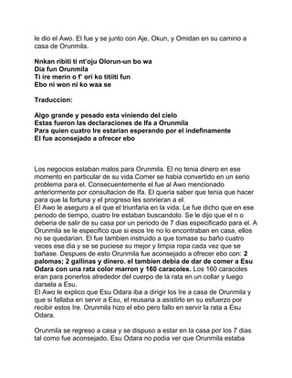le dio el Awo. El fue y se junto con Aje, Okun, y Omidan en su camino a
casa de Orunmila.

Nnkan ribiti ti nt’oju Olorun-un bo wa
Dia fun Orunmila
Ti ire merin o f’ ori ko titiiti fun
Ebo ni won ni ko waa se

Traduccion:

Algo grande y pesado esta viniendo del cielo
Estas fueron las declaraciones de Ifa a Orunmila
Para quien cuatro Ire estarian esperando por el indefinamente
El fue aconsejado a ofrecer ebo



Los negocios estaban malos para Orunmila. El no tenia dinero en ese
momento en particular de su vida.Comer se habia convertido en un serio
problema para el. Consecuentemente el fue al Awo mencionado
anteriormente por consultacion de Ifa. El queria saber que tenia que hacer
para que la fortuna y el progreso les sonrieran a el.
El Awo le aseguro a el que el triunfaria en la vida. Le fue dicho que en ese
periodo de tiempo, cuatro Ire estaban buscandolo. Se le dijo que el n o
deberia de salir de su casa por un periodo de 7 dias especificado para el. A
Orunmila se le especifico que si esos Ire no lo encontraban en casa, ellos
no se quedarian. El fue tambien instruido a que tomase su baño cuatro
veces ese dia y se se puciese su mejor y limpia ropa cada vez que se
bañase. Despues de esto Orunmila fue aconsejado a ofrecer ebo con: 2
palomas; 2 gallinas y dinero. el tambien debia de dar de comer a Esu
Odara con una rata color marron y 160 caracoles. Los 160 caracoles
eran para ponerlos alrededor del cuerpo de la rata en un collar y luego
darsela a Esu.
El Awo le explico que Esu Odara iba a dirigir los Ire a casa de Orunmila y
que si fallaba en servir a Esu, el reusaria a asistirlo en su esfuerzo por
recibir estos Ire. Orunmila hizo el ebo pero fallo en servir la rata a Esu
Odara.

Orunmila se regreso a casa y se dispuso a estar en la casa por los 7 dias
tal como fue aconsejado. Esu Odara no podia ver que Orunmila estaba
 