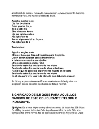 accidental de misiles, puñalada,malnutruicion, envenenamiento, hambre,
hambruna y asi. Iku hallo su deseado alivio.

Agbaku mogbe Isele
Dia fun Orunmila
Baba yoo ba Iku ja
Yoo si jebi Iku
Ebo ni won ni ko se
Nje ara igbahun da o
Ara igbahun da
Iba se wipe won kii ku l’aye o
Ara igbahun da o

Traduccion:

Agbaku mogbe Isele
El fue el Awo que hizo adivinacion para Orunmila
Quien deberia pelear contra Iku(muerte)
Y debia ser encontrado culpable
El fue aconsejado a hacer ebo
En donde estan los ancianos de los viejos
En donde estan los ancianos de años anteriores
Ha sido que la gente no experimenta muerte en la tierra
En donde estan los ancianos de los viejos
Es el ebo para vivir una vida plena lo que debemos ofrecer

Ifa dice que para quien este Odu es revelado no debe igualar una
alegacion contra aquellos que hacen su tabajo normal.



SIGNIFICADO DE EJI-OGBE PARA AQUELLOS
NACIDOS DE ESTE ODU DURANTE ITELODU O
IKOSADAYE.
Eji-Ogbe: Es el mas importante y el mas extenso de todos los 256 Odus.
Es el Rey de entre todos los Odu. Aquellos nacidos de este Odu son
comparados entre Reyes. No es aconsejable para los hijos de Eji-Ogbe
 