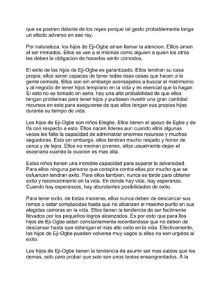 que se postren delante de los reyes porque tal gesto probablemente tanga
un efecto adverso en ese rey.

Por naturaleza, los hijos de Eji-Ogbe aman llamar la atencion. Elllos aman
el ser mimados. Ellos se ven a si mismos como alguien a quien los otros
les deben la obligacion de hacerlos sentir comodos.

El exito de los hijos de Eji-Ogbe es garantizado. Ellos tendran su casa
propia; ellos seran capaces de tener todas esas cosas que hacen a la
gente comoda. Ellos son sin embargo aconsejados a buscar el matrimonio
y al negocio de tener hijos temprano en la vida y es esencial que lo hagan.
Si esto no es tomado en serio, hay una alta probabilidad de que ellos
tengan problemas para tener hijos y pudiesen invertir una gran cantidad
recursos en esto para asegurarse de que ellos tengan sus propios hijos
durante su tiempo de vida.

Los hijos de Eji-Ogbe son niños Elegbe. Ellos tienen el apoyo de Egbe y de
Ifa con respecto a esto. Ellos nacen lideres aun cuando ellos algunas
veces les falta la capacidad de administrar enormes recursos y muchos
seguidores. Esto sin embargo, ellos tendran mucho respeto y honor de
cerca y de lejos. Ellos no moriran jovenes, ellos usualmente dejan el
escenario cuando la ovacion es mas alta.

Estos niños tienen una increible capacidad para superar la adversidad.
Para ellos ninguna persona que conspire contra ellos por mucho que se
esfuercen tendran exito. Para ellos tambien, nunca es tarde para obtener
exito y reconocimiento en la vida. En donde hay vida, hay esperanza.
Cuando hay esperanzas, hay abundantes posibilidades de exito.

Para tener exito, de todas maneras, ellos nunca deben de descanzar sus
remos o estar complacidos hasta que no alcanzen el maximo punto en sus
elegidas carreras en la vida. Ellos tienen la tendencia de ser facilmente
llevados por los pequeños logros alcanzados. Es por esto que para llos
hijos de Eji-Ogbe esten constantemente recordandose que no deben de
descansar hasta que obtengan el mas alto exito en la vida. Efectivamente,
los hijos de Eji-Ogbe pueden volverse muy vagos si ellos no son urgidos al
exito.

Los hijos de Eji-Ogbe tienen la tendencia de asumir ser mas sabios que los
demas, solo para probar que solo son unos tontos ensangrentados. A la
 