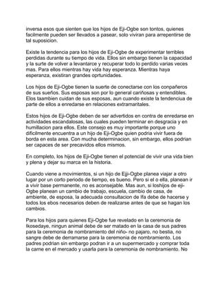 inversa esos que sienten que los hijos de Eji-Ogbe son tontos, quienes
facilmente pueden ser llevados a pasear, solo viviran para arrepentirse de
tal suposicion.

Existe la tendencia para los hijos de Eji-Ogbe de experimentar terribles
perdidas durante su tiempo de vida. Ellos sin embargo tienen la capacidad
y la surte de volver a levantarce y recuperar todo lo perdido varias veces
mas. Para ellos mientras hay vida hay esperanza. Mientras haya
esperanza, existiran grandes oprtunidades.

Los hijos de Eji-Ogbe tienen la suerte de conectarse con los conpañeros
de sus sueños. Sus esposas son por lo general cariñosas y entendibles.
Elos taambien cuidan de sus esposas, aun cuando existe la tendenciua de
parte de ellos a enredarse en relaciones extramaritales.

Estos hijos de Eji-Ogbe deben de ser advertidos en contra de enredarse en
actividades escandalosas, las cuales pueden terminar en desgracia y en
humillacion para ellos. Este consejo es muy importante porque uno
dificilmente encuentra a un hijo de Eji-Ogbe quien podria vivir fuera de
borda en esta area. Con mucha determinacion, sin embargo, ellos podrian
ser capaces de ser precavidos ellos mismos.

En completo, los hijos de Eji-Ogbe tienen el potencial de vivir una vida bien
y plena y dejar su marca en la historia.

Cuando viene a movimientos, si un hijo de Ejji-Ogbe planea viajar a otro
lugar por un corto periodo de tiempo, es bueno. Pero si el o ella, planean ir
a vivir base permanente, no es aconsejable. Mas aun, si loshijos de eji-
Ogbe planean un cambio de trabajo, escuela, cambio de casa, de
ambiente, de esposa, la adecuada consultacion de Ifa debe de hacerse y
todos los ebos necesarios deben de realizarse antes de que se hagan los
cambios.

Para los hijos para quienes Eji-Ogbe fue revelado en la ceremonia de
Ikosedaye, ningun animal debe de ser matado en la casa de sus padres
para la ceremonia de nombramiento del niño- no pajaro, no bestia, no
sangre debe de derramarse para la ceremonia de nombramiento. Los
padres podrian sin embargo podran ir a un supermercado y comprar toda
la carne en el mercado y usarla para la ceremonia de nombramiento. No
 
