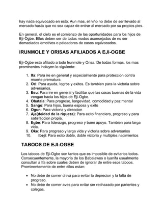 hay nada equivocado en esto. Aun mas, el niño no debe de ser llevado al
mercado hasta que no sea capaz de entrar al mercado por su propios pies.

En general, el cielo es el comienzo de las oportunidades para los hijos de
Eji-Ogbe. Ellos deben ser de todos modos aconsejados de no ser
demaciados emotivos o peleadores de casos equivocados.

IRUNMOLE Y ORISAS AFILIADOS A EJI-OGBE

Eji-Ogbe esta afiliado a todo Irunmole y Orisa. De todas formas, los mas
prominentes incluyen lo siguiente:

    1. Ifa: Para ire en general y especialmente para proteccion contra
       muerte prematura.
    2. Orí: Para ayuda, logros y exitos. Es tambien para la victoria sobre
       adversarios.
    3. Esu: Para ire en general y facilitar que las cosas buenas de la vida
       vengan hacia los hijos de Eji-Ogbe.
    4. Obatala: Para progreso, longevidad, comodidad y paz mental
    5. Sango: Para hijos, buena esposa y exito
    6. Ogun: Para victoria y direccion
    7. Aje(deidad de la riqueza): Para exito financiero, progreso y para
       satisfaccion propia.
    8. Egbe: Para liderazgo, progreso y buen apoyo. Tambien para larga
       vida.
    9. Oke: Para progreso y larga vida y victoria sobre adversarios
    10.     Ibeji: Para exito doble, doble victoria y multiples nacimientos

 TABOOS DE EJI-OGBE
 Los taboos de Eji-Ogbe son tantos que es imposible de evitarlos todos.
 Consecuentemente, la mayoria de los Babalawos o Iyanifa usualmente
 consultan a Ifa sobre cuales deben de ignorar de entre esos taboos.
 Prominentemente de entre ellos estan:

    • No debe de comer chiva para evitar la deprecion y la falta de
      progreso.
    • No debe de comer aves para evitar ser rechazado por parientes y
      colegas.
 
