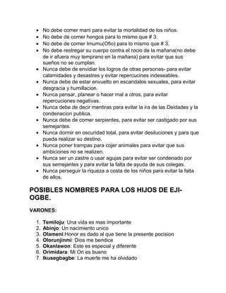 •    No debe comer mani para evitar la mortalidad de los niños.
 •    No debe de comer hongos para lo mismo que # 3.
 •    No debe de comer Imumu(Ofio) para lo mismo que # 3.
 •    No debe restregar su cuerpo contra el rocio de la mañana(no debe
      de ir afuera muy temprano en la mañana) para evitar que sus
      sueños no se cumplan.
 •    Nunca debe de envidiar los logros de otras personas- para evitar
      calamidades y desastres y evitar repercucines indeseables.
 •    Nunca debe de estar envuelto en escandalos sexuales, para evitar
      desgracia y humillacion.
 •    Nunca pensar, planear o hacer mal a otros, para evitar
      repercuciones negativas.
 •    Nunca debe de decir mentiras para evitar la ira de las Deidades y la
      condenacion publica.
 •    Nunca debe de comer serpientes, para evitar ser castigado por sus
      semejantes.
 •    Nunca dormir en oscuridad total, para evitar desiluciones y para que
      pueda realizar su destino.
 •    Nunca poner trampas para cojer animales para evitar que sus
      ambiciones no se realizen.
 •    Nunca ser un zastre o usar agujas para evitar ser condenado por
      sus semejantes y para evitar la falta de ayuda de sus colegas.
 •    Nunca perseguir la riqueza a costa de los niños para evitar la falta
      de ellos.

POSIBLES NOMBRES PARA LOS HIJOS DE EJI-
OGBE.
VARONES:

 1.   Temiloju: Una vida es mas importante
 2.   Abinjo: Un nacimiento unico
 3.   Olameni:Honor es dado al que tiene la presente pocision
 4.   Olorunjinmi: Dios me bendice
 5.   Okanlawon: Este es especial y diferente
 6.   Orimidara: Mi Ori es bueno
 7.   Ikusegbagbe: La muerte me ha olvidado
 