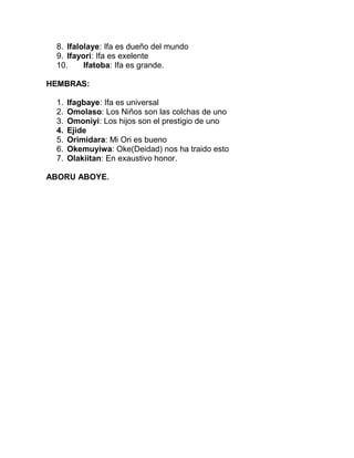 8. Ifalolaye: Ifa es dueño del mundo
 9. Ifayori: Ifa es exelente
 10.     Ifatoba: Ifa es grande.

HEMBRAS:

 1.   Ifagbaye: Ifa es universal
 2.   Omolaso: Los Niños son las colchas de uno
 3.   Omoniyi: Los hijos son el prestigio de uno
 4.   Ejide
 5.   Orimidara: Mi Ori es bueno
 6.   Okemuyiwa: Oke(Deidad) nos ha traido esto
 7.   Olakiitan: En exaustivo honor.

ABORU ABOYE.
 