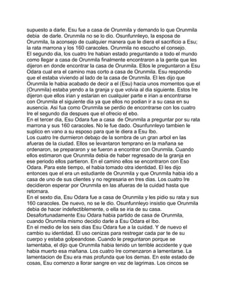 supuesto a darle. Esu fue a casa de Orunmila y demando lo que Orunmila
debia de darle. Orunmila no se lo dio. Osunfunnleyo, la esposa de
Orunmila, la aconsejo de cualquier manera que le diera el sacrificio a Esu;
la rata marrona y los 160 caracoles. Orunmila no escucho el consejo.
El segundo dia, los cuatro Ire habian estado preguntando a todo el mundo
como llegar a casa de Orunmila finalmente encontraron a la gente que les
dijeron en donde encontrar la casa de Orunmila. Ellos le preguntaron a Esu
Odara cual era el camino mas corto a casa de Orunmila. Esu respondio
que el estaba viviendo al lado de la casa de Orunmila. El les dijo que
Orunmila le habia acabado de decir a el (Esu) hacia unos momentos que el
(Orunmila) estaba yendo a la granja y que volvia al dia siguiente. Estos Ire
dijeron que ellos irian y estarian en cualquier parte e irian a encontrarse
con Orunmila el siguiente dia ya que ellos no podian ir a su casa en su
ausencia. Asi fua como Orunmila se perdio de encontrarse con los cuatro
Ire el segundo dia despues que el ofrecio el ebo.
En el tercer dia, Esu Odara fue a casa de Orunmila a preguntar por su rata
marrona y sus 160 caracoles. No le fue dado. Osunfunnleyo tambien le
suplico en vano a su esposo para que le diera a Esu Ibo.
Los cuatro Ire durmieron debajo de la sombra de un gran arbol en las
afueras de la ciudad. Ellos se levantaron temprano en la mañana se
ordenaron, se prepararon y se fueron a encontrar con Orunmila. Cuando
ellos estimaron que Orunmila debia de haber regresado de la granja en
ese periodo ellos partieron. En el camino ellos se encontraron con Eso
Odara. Para este tiempo, el habia tomado otra identidad. El les dijo
entonces que el era un estudiante de Orunmila y que Orunmila habia ido a
casa de uno de sus clientes y no regresaria en tres dias. Los cuatro Ire
decidieron esperar por Orunmila en las afueras de la cuidad hasta que
retornara.
En el sexto dia, Esu Odara fue a casa de Orunmila y les pidio su rata y sus
160 caracoles. De nuevo, no se le dio. Osunfunnleyo insistio que Orunmila
debia de hacer indefectiblemente, o ella se iria de su casa.
Desafortunadamente Esu Odara habia partido de casa de Orunmila,
cuando Orunmila mismo decidio darle a Esu Odara el Ibo.
En el medio de los seis dias Esu Odara fue a la cuidad. Y de nuevo el
cambio su identidad. El uso cenizas para restregar cada par te de su
cuerpo y estaba golpeandose. Cuando le preguntaron porque se
lamentaba, el dijo que Orunmila habia tenido un terrible accidente y que
habia muerto esa mañana. Los cuatro Ire comenzaron a lamentarse. La
lamentacion de Esu era mas profunda que los demas. En este estado de
cosas, Esu comenzo a llorar sangre en vez de lagrimas. Los cincos se
 