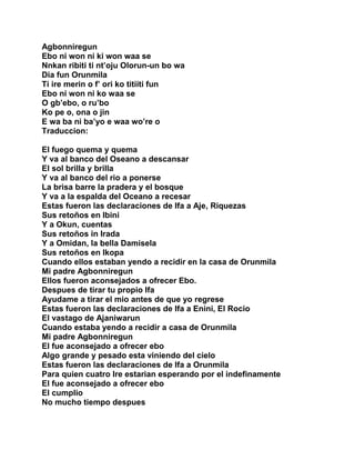 Agbonniregun
Ebo ni won ni ki won waa se
Nnkan ribiti ti nt’oju Olorun-un bo wa
Dia fun Orunmila
Ti ire merin o f’ ori ko titiiti fun
Ebo ni won ni ko waa se
O gb’ebo, o ru’bo
Ko pe o, ona o jin
E wa ba ni ba’yo e waa wo’re o
Traduccion:

El fuego quema y quema
Y va al banco del Oseano a descansar
El sol brilla y brilla
Y va al banco del rio a ponerse
La brisa barre la pradera y el bosque
Y va a la espalda del Oceano a recesar
Estas fueron las declaraciones de Ifa a Aje, Riquezas
Sus retoños en Ibini
Y a Okun, cuentas
Sus retoños in Irada
Y a Omidan, la bella Damisela
Sus retoños en Ikopa
Cuando ellos estaban yendo a recidir en la casa de Orunmila
Mi padre Agbonniregun
Ellos fueron aconsejados a ofrecer Ebo.
Despues de tirar tu propio Ifa
Ayudame a tirar el mio antes de que yo regrese
Estas fueron las declaraciones de Ifa a Enini, El Rocio
El vastago de Ajaniwarun
Cuando estaba yendo a recidir a casa de Orunmila
Mi padre Agbonniregun
El fue aconsejado a ofrecer ebo
Algo grande y pesado esta viniendo del cielo
Estas fueron las declaraciones de Ifa a Orunmila
Para quien cuatro Ire estarian esperando por el indefinamente
El fue aconsejado a ofrecer ebo
El cumplio
No mucho tiempo despues
 