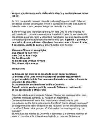 Vengan y juntemonos en la niebla de la alegria y contemplemos todos
los Ire

Ifa dice que para la persona paara la cual este Odu es revelado debe ser
bendecido con los tres majores Ire en el transcurso de siete dias. Este Ire
debe de hacer a esta persona feliz por el resto de sus dias.

5. Ifa dice que para la persona para quien este Odu ha sido revelado ha
sido bendecido con una buena esposa. La relacion debe de ser bendecida
con alegria, progreso, hijos y seguridad. Para hacer que esto suceda existe
la necesidad para esta persona de ofrecer ebo con: 1 gallina, 1 paloma, 4
pescados, 4 ratas y dinero. el tambien dara de comer a Ifa con 4 ratas,
4 pescados, aceite de palma y dinero. Sobre esto Ifa dice:

Mimo oju Olorun ko kan gbigba
Ewa Osupa ko kan t’iwe
Isara Ose ko kan ti onje
Dia fun Orunmila
Ifa nlo ree gbe Orilewa ni’yawo
Ebo ni won ni ko waa se

Traduccion:

La limpieza del cielo no es resultado de un barrer constante
La bellleza de la Luna no es resultado de beñarse regularmente
La gordura del arbol de Ose no es resultado de la exesiva o frecuente
ingestion de alimentos
Estas fueron las declaraciones de Ifa a Orunmila
Cuando estaba yendo a pedir la mana de Orilewa en matrimonio
El fue aconsejado a ofrecer ebo

Orunmila estaba enamorado de Orilewa. El amor era correspondido, pero
Orunmila intentaba cementar su relacion en matrimonio.
Consecuentemente el fue al Awo mencionado anteriormente para
consultacion de Ifa. Sera esta relacion fructifera? Habra alli paz y armonia?
Se arrepentiria de haber entrado en esa relacion? Serian ellos bendecidos
con niños? Serian ellos prosperos? Vivirian los dos una larga vida y con
felicidad?
El Awo puso los miedos de Orunmila a descansar y le dijo que mientras el
venia a consultar a Ifa sobre el resultado de su relacion, Orilewa su
 