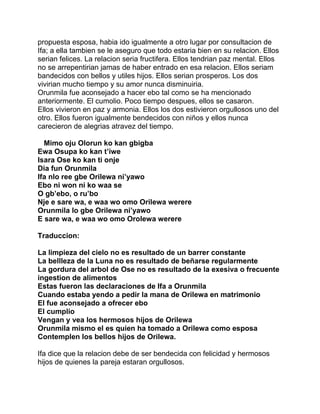 propuesta esposa, habia ido igualmente a otro lugar por consultacion de
Ifa; a ella tambien se le aseguro que todo estaria bien en su relacion. Ellos
serian felices. La relacion seria fructifera. Ellos tendrian paz mental. Ellos
no se arrepentirian jamas de haber entrado en esa relacion. Ellos seriam
bandecidos con bellos y utiles hijos. Ellos serian prosperos. Los dos
vivirian mucho tiempo y su amor nunca disminuiria.
Orunmila fue aconsejado a hacer ebo tal como se ha mencionado
anteriormente. El cumolio. Poco tiempo despues, ellos se casaron.
Ellos vivieron en paz y armonia. Ellos los dos estivieron orgullosos uno del
otro. Ellos fueron igualmente bendecidos con niños y ellos nunca
carecieron de alegrias atravez del tiempo.

  Mimo oju Olorun ko kan gbigba
Ewa Osupa ko kan t’iwe
Isara Ose ko kan ti onje
Dia fun Orunmila
Ifa nlo ree gbe Orilewa ni’yawo
Ebo ni won ni ko waa se
O gb’ebo, o ru’bo
Nje e sare wa, e waa wo omo Orilewa werere
Orunmila lo gbe Orilewa ni’yawo
E sare wa, e waa wo omo Orolewa werere

Traduccion:

La limpieza del cielo no es resultado de un barrer constante
La bellleza de la Luna no es resultado de beñarse regularmente
La gordura del arbol de Ose no es resultado de la exesiva o frecuente
ingestion de alimentos
Estas fueron las declaraciones de Ifa a Orunmila
Cuando estaba yendo a pedir la mana de Orilewa en matrimonio
El fue aconsejado a ofrecer ebo
El cumplio
Vengan y vea los hermosos hijos de Orilewa
Orunmila mismo el es quien ha tomado a Orilewa como esposa
Contemplen los bellos hijos de Orilewa.

Ifa dice que la relacion debe de ser bendecida con felicidad y hermosos
hijos de quienes la pareja estaran orgullosos.
 
