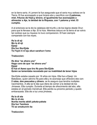 en la tierra seria. A Lameni le fue asegurado que el seria muy exitoso en la
Tierra. El fue aconsejado a que hiciera ebo y sacrificio con:2 palomas,
miel, frituras de frijol,y dinero. el igualmente fue aconsejado a
alimentar a Aje, la deidad de la Riqueza, con 1 paloma y miel. El
cumplio.

A el entonces se le dio la calabaza del triunfo y de los logros desde Orun
para que le llevase a Aje. El lo hizo. Mientras estuvo en la tierra el se volvio
tan exitoso que su riqueza no tuvo comparacion. El fuen siempre
comparado con los reyes.

Ifa lo di eji
Mo lo di eji
Ejeeji
Dia fun Sie-Ejide
To f’eyin ti m’oju ekun sarahun t’omo

Traduccion:

Ifa dice “es ahora uno”
Hago coro de que “es ahora uno”
Ejeeji
El fue el Aawo que tiro Ifa para Sie-Ejide
Quien se lamentaba recostado por su inabilidad de tener hijos

Sie-Ejide estaba casado por 16 años sin hijos. Ella fue a Ejeeji. Un
Babalawo, quien adivino Ifa para ella y le aconsejo que ofreciera ebo con:
2 ratas, dos pescados y dinero. se le aseguro que tendria multiples
nacimientos. A ella se le dijo que diera de comer a la deidad de los
Jimawas. Ella cumplio. Durante el tiempo de ofrecimiento del ebo, ella
estaba en el periodo menstrual. Ella perdio su proximo periodo y quedo
embarazada. Ella dio a luz unos jimawas.

Ifa lo di eta
Mo lo di eta
Ikorita menta abidi yakata-yakata
Dia fun Tamilore
Tii se omokunrin ita

Traduccion:
 