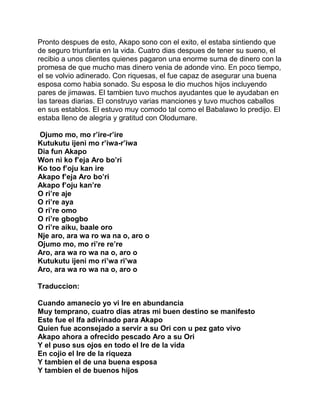 Pronto despues de esto, Akapo sono con el exito, el estaba sintiendo que
de seguro triunfaria en la vida. Cuatro dias despues de tener su sueno, el
recibio a unos clientes quienes pagaron una enorme suma de dinero con la
promesa de que mucho mas dinero venia de adonde vino. En poco tiempo,
el se volvio adinerado. Con riquesas, el fue capaz de asegurar una buena
esposa como habia sonado. Su esposa le dio muchos hijos incluyendo
pares de jimawas. El tambien tuvo muchos ayudantes que le ayudaban en
las tareas diarias. El construyo varias manciones y tuvo muchos caballos
en sus establos. El estuvo muy comodo tal como el Babalawo lo predijo. El
estaba lleno de alegria y gratitud con Olodumare.

Ojumo mo, mo r’ire-r’ire
Kutukutu ijeni mo r’iwa-r’iwa
Dia fun Akapo
Won ni ko f’eja Aro bo’ri
Ko too f’oju kan ire
Akapo f’eja Aro bo’ri
Akapo f’oju kan’re
O ri’re aje
O ri’re aya
O ri’re omo
O ri’re gbogbo
O ri’re aiku, baale oro
Nje aro, ara wa ro wa na o, aro o
Ojumo mo, mo ri’re re’re
Aro, ara wa ro wa na o, aro o
Kutukutu ijeni mo ri’wa ri’wa
Aro, ara wa ro wa na o, aro o

Traduccion:

Cuando amanecio yo vi Ire en abundancia
Muy temprano, cuatro dias atras mi buen destino se manifesto
Este fue el Ifa adivinado para Akapo
Quien fue aconsejado a servir a su Ori con u pez gato vivo
Akapo ahora a ofrecido pescado Aro a su Ori
Y el puso sus ojos en todo el Ire de la vida
En cojio el Ire de la riqueza
Y tambien el de una buena esposa
Y tambien el de buenos hijos
 