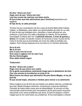 Ifa dice “ahora son tres”
Hago coro de que “ahora son tres”
Los tres cruces de caminos con base ancha
El fue el Awo que hizo adivinacion para Tamilore(presentame con
regalos)
El hijo de Ita, la calle principal

Timilore fue por consultacion de Ifa a casa de Ikorita Meta-Abidi-Yakata-
Yakata, un Babalawo, para saber sus oportunidades de exito en su vida.
El Awo le dijo que trabajara duro, estudiara y fuese eficiente en una
profecion y que fuera a la calle a desplegar su talento. El fue tambien
aconsejado a ofrecer ebo con: 2 palomas blancas, 2 aves de guinea y
dinero. El cumplio. El estudio musica. El comenzo a tocar musica de Ifa.
Todo el mundo que se encontraba con el en las calles lo bañaba con
regalos. Poco tiempo despues el se convirtio en un hombre adinerado.

Ifa lo di erin
Mo lo di erin
Erin ni won nrin fo’na oti
Enin sese ni agbara nrin ko odo l’ona
Dia fun Elerinmagba
Omo atako leleele segun

Traduccion:

Ifa dice “ahora son cuatro”
Hago coro de que ahora son cuatro
Es la gente escandalosa colectando fuego para la destilacion de licor
Con una sonrisa la inundacion se junta al rio
Ellos fueron los Awos que adivinaron Ifa para Elerin-Magba, el rey de
Erin-Ile
Él que anuda hojas, arbustos e hierbas para vencer a su adversario

Elerin-magba el rey de Erin-Ile era tratado con atakes internos y problemas
que iban desde forcejeos interiores, conspiracion a guerras exteriores.
Cansado de todos estas cosas que se desarollaban, el convoco al Awo
mencionado anteriormente para consultacion de Ifa para poder encontrar
soluciones a los varios problemas que tenia. El Awo le aseguro a Elerin-
magba que el ven ceria todos sus problemas. El fue aconsejado a ofrecer
 