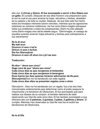 ebo con: 2 chivas y dinero. El fue aconsejado a servir a Esu Odara con
un gallo. El cumplio. Despues de eso ellos hicieron una preparacion para
el con la cual el uso para amarrar la hojas, arbustros y hierbas, alrededor
de su palacio y de toda su ciudad. Despues de que todo esto fue hecho
todos los forcejeos interiores fueron vencidos, mientras que las agreciones
exteriores se volvieron inefectivas. Asi fue como Elerin-magba sobrepaso
todos sus problemas y todos los subsequentes, Elerin ha sido alabado
como Elerin-magba omo ata’ko leleele segun. “Elerinmagba, el vastago de
aquellos quienes amarran hojas,arbustros y hierbas para sobreponerse a
sus adversarios”

Ifa lo di arun
Mo lodi arun
Oroorun ni won n ka’la
Oriirun ni won n ka’kan
Dia fun Olorunjinmi
Oroorun ni won nfi ohun ire e jin’raa won

Traduccion:

Ifa dice “ ahora son cinco”
Hago cora de que “ahora son cinco”
Cada cinco dias es que recojemos el kinbombo
Cada cinco dias es que recojemos la berengena
Esos fueron los Awo quienes hicieron adivinacion de Ifa para
Olorunjinmi(Dios me ha bendecido con este regalo)
Cada cinco dias ellos se presentan regalos unos a otros

Olorunjinmi , Dios me ha bendecido con un regalo, fua a los dos Awo
mancionados anteriormente para determinar como el podia asegurar la
misericordia y la bendicion de Olodumare. El fue aconsejado que para
realizar sus deseos de su corazon, el tambien debneria de estar
observando sus Ose-Ifa cada cinco dias. El fue tambien aconsejado a que
ofreciera ebo con:2 palomas, 2 guineas, 2 patos, 2 gallinas y dinero. El
cumplio. Mientras mas observaba su Ose-Ifa mas fue el recibir las
bendiciones de Olodumare.



Ifa lo di Efa
 