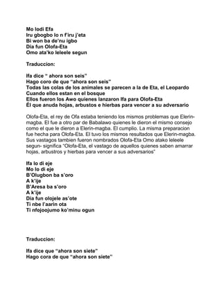Mo lodi Efa
Iru gbogbo lo n f’iru j’eta
Bi won ba de’nu igbo
Dia fun Olofa-Eta
Omo ata’ko leleele segun

Traduccion:

Ifa dice “ ahora son seis”
Hago coro de que “ahora son seis”
Todas las colas de los animales se parecen a la de Eta, el Leopardo
Cuando ellos estan en el bosque
Ellos fueron los Awo quienes lanzaron Ifa para Olofa-Eta
Él que anuda hojas, arbustos e hierbas para vencer a su adversario

Olofa-Eta, el rey de Ofa estaba teniendo los mismos problemas que Elerin-
magba. El fue a otro par de Babalawo quienes le dieron el mismo consejo
como el que le dieron a Elerin-magba. El cumplio. La misma preparacion
fue hecha para Olofa-Eta. El tuvo los mismos resultados que Elerin-magba.
Sus vastagos tambien fueron nombrados Olofa-Eta Omo atako leleele
segun- significa “Olofa-Eta, el vastago de aquellos quienes saben amarrar
hojas, arbustros y hierbas para vencer a sus adversarios”

Ifa lo di eje
Mo lo di eje
B’Olugbon ba s’oro
A k’ije
B’Aresa ba s’oro
A k’ije
Dia fun olojele as’ote
Ti nbe l’aarin ota
Ti nfojoojumo ko’minu ogun




Traduccion:

Ifa dice que “ahora son siete”
Hago cora de que “ahora son siete”
 