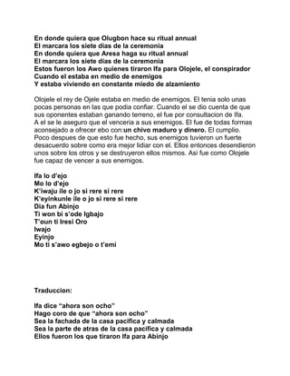 En donde quiera que Olugbon hace su ritual annual
El marcara los siete dias de la ceremonia
En donde quiera que Aresa haga su ritual annual
El marcara los siete dias de la ceremonia
Estos fueron los Awo quienes tiraron Ifa para Olojele, el conspirador
Cuando el estaba en medio de enemigos
Y estaba viviendo en constante miedo de alzamiento

Olojele el rey de Ojele estaba en medio de enemigos. El tenia solo unas
pocas personas en las que podia confiar. Cuando el se dio cuenta de que
sus oponentes estaban ganando terreno, el fue por consultacion de Ifa.
A el se le aseguro que el venceria a sus enemigos. El fue de todas formas
aconsejado a ofrecer ebo con:un chivo maduro y dinero. El cumplio.
Poco despues de que esto fue hecho, sus enemigos tuvieron un fuerte
desacuerdo sobre como era mejor lidiar con el. Ellos entonces desendieron
unos sobre los otros y se destruyeron ellos mismos. Asi fue como Olojele
fue capaz de vencer a sus enemigos.

Ifa lo d’ejo
Mo lo d’ejo
K’iwaju ile o jo si rere si rere
K’eyinkunle ile o jo si rere si rere
Dia fun Abinjo
Ti won bi s’ode Igbajo
T’oun ti Iresi Oro
Iwajo
Eyinjo
Mo ti s’awo egbejo o t’emi




Traduccion:

Ifa dice “ahora son ocho”
Hago coro de que “ahora son ocho”
Sea la fachada de la casa pacifica y calmada
Sea la parte de atras de la casa pacifica y calmada
Ellos fueron los que tiraron Ifa para Abinjo
 