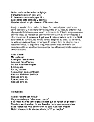 Quien nacio en la ciudad de Igbajo
Conjuntamente con Iresi-Oro
El frente esta calmado y pacifico
La espalda esta calmada y pacifica
He ofrecido mi propio ebo con 1600 caracoles

Abinjo era nativo de la ciudad de Ibajo. Su principal preocupacion era
como asegurar y mantener paz y tranquilidad en su casa. El entonces fue
al grupo de Babalawos mencionado anteriormente. Ellos le aseguraron que
el seria capaz de realizar los deseos de su corazon. El fue aconsejado a
ofrecer ebo con: 2 palomas, 2 guineas, 2 patos machos junto con 1600
caracoles. El cumplio. No mucho tiempo despues, su casa, su ambiente,
su vida se volvio pacifica y armoniosa. El estaba lleno de alegrias por el
resto de su vida. Si alguien le preguntaba como hizo para tener tan
agradable vida, el usualmente respondia, que el habia ofrecido su ebo con
1600 caracoles.

Ifa lo d’esan
Mo lo d’esan
Asan-gbo l’aso t’awon
Awo-gbo l’aso t’awa o
Dia fun Alakesan-magba
Erigi magba
Eyi to j’oba tan
To nsunkun oun o ri Olusin
Awa mu Alakesan je Oloja
Gbogbo omo eni
Eya wa, e wa sin
Gbogbo omo eni



Traduccion:

Ifa dice “ahora son nueve”
Hago coro de que “ahora son nueve”
Sus ropas han de ser colgadas hasta que se ripeen en pedazos
Nuestros vestidos han de ser llevados hasta que se marchiten
Esos fueron los Awo que tiraron Ifa para Alakesan-magba
Quien el nombre de alabanza incluye “Erigi magba”
 