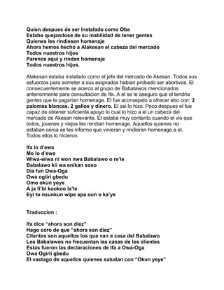 Quien despues de ser instalado como Oba
Estaba quejandose de su inabilidad de tener gentes
Quienes les rindiesen homenaje
Ahora hemos hecho a Alakesan el cabeza del mercado
Todos nuestros hijos
Parence aqui y rindan homenaje
Todos nuestros hijos.

Alakesan estaba instalado como el jefe del mercado de Akesan. Todos sus
esfuerzos para someter a sus asignados habian probado ser abortivos. El
consecuentemente se acerco al grupo de Babalawos mencionados
anteriormente para consultacion de Ifa. A el se le aseguro que el tendria
gentes que le pagarian homenage. El fue aconsejado a ofrecer ebo con: 2
palomas blancas, 2 gallos y dinero. El asi lo hizo. Poco despues el fue
capaz de obtener suficiente apoyo lo cual lo hizo a el un cabeza del
mercado de Akesan relevante. El estaba muy contento cuando el vio que
todos, jovenes y viejos les rendian homenage. Aquellos quienes no
estaban cerca se les informo que vinieran y rindieran homenage a el.
Todos ellos lo hicieron.

Ifa lo d’ewa
Mo lo d’ewa
Wiwa-wiwa ni won nwa Babalawo o re’le
Babalawo kii wa enikan soso
Dia fun Owa-Oga
Owa ogiiri gbedu
Omo okun yeye
A ja fi’bi kookoo la’le
Eyi to nsunkun wipe apa oun o ka’ye


Traduccion :

Ifa dice “ahora son diez”
Hago coro de que “ahora son diez”
Clientes son aquellos los que van a casa del Babalawo
Los Babalawos no frecuentan las casas de los clientes
Estas fueron las declaraciones de Ifa a Owa-Oga
Owa Ogirii gbedu
El vastago de aquellos quienes saludan con “Okun yeye”
 