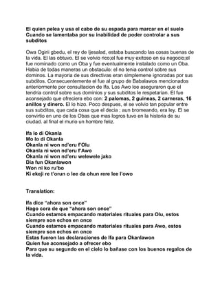 El quien pelea y usa el cabo de su espada para marcar en el suelo
Cuando se lamentaba por su inabilidad de poder controlar a sus
subditos

Owa Ogirii gbedu, el rey de Ijesalad, estaba buscando las cosas buenas de
la vida. El las obtuvo. El se volvio rico;el fue muy exitoso en su negocio;el
fue nominado como un Oba y fue eventualmente instalado como un Oba.
Habia de todas maneras un obstaculo: el no tenia control sobre sus
dominos. La mayoria de sus directivas eran simplemene ignoradas por sus
subditos. Consecuentemente el fue al grupo de Babalawos mencionados
anteriormente por consultacion de Ifa. Los Awo loe aseguraron que el
tendria control sobre sus dominios y sus subditos le respetarian. El fue
aconsejado que ofreciera ebo con: 2 palomas, 2 guineas, 2 carneras, 16
anillos y dinero. El lo hizo. Poco despues, el se volvio tan popular entre
sus subditos, que cada cosa que el decia ; aun bromeando, era ley. El se
convirtio en uno de los Obas que mas logros tuvo en la historia de su
ciudad. al final el murio un hombre feliz.

Ifa lo di Okanla
Mo lo di Okanla
Okanla ni won nd’eru f’Olu
Okanla ni won nd’eru f’Awo
Okanla ni won nd’eru welewele jako
Dia fun Okanlawon
Won ni ko ru’bo
Ki ekeji re t’orun o lee da ohun rere lee l’owo


Translation:

Ifa dice “ahora son once”
Hago cora de que “ahora son once”
Cuando estamos empacando materiales rituales para Olu, estos
siempre son echos en once
Cuando estamos empacando materiales rituales para Awo, estos
siempre son echos en once
Estas fueron las declaraciones de Ifa para Okanlawon
Quien fue aconsejado a ofrecer ebo
Para que su segundo en el cielo lo bañase con los buenos regalos de
la vida.
 