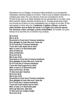 Okanlawon era un Elegbe, el siempre habia olvidado a sus semejantes
celestiales mientras estaba en la tierra. Todo lo que el estaba haciendo no
contaba para nada. Por una solucion el fue por consultacion de Ifa.
El Awo le dijo que el se habia olvidado de sus semejantes en el cielo y que
ellos tambien habian decidido olvidarse de el. Consecuentemente todos
sus errores en la tierra no eran respaldados por su Egbe en el cielo. El fue
aconsejado a hacer ebo con: 2 palomas, 2 gallos y dinero. a el se le
pidio tambien que le diese de comer a su Egbe con caña de azucar,
mil, bananas, mani, naranjas y otros comestibles. El cumplio. En poco
tiempo el se convirtio en un hombre muy exitoso.

Ifa lo di iji
Mo lo di iji
Orunmila ni t’oun ba ji l’orooru kutukutu
Oun gbogbo lo maa nba oun l’araa de
O ni ti oun ba ji l’orooru kutukutu
T’oun ba fi aso dudu bo’ra nko?
Won ni won a ni Orunmila pele
Omo al’aduu-ja
Omo oniwonran
Ifa lo tun di iji
Mo lo tun di iji
Orunmila ni t’oun ba ji l’orooru kutukutu
Oun gbogbo lo maa nba oun l’araa de
O ni ti oun ba ji l’orooru kutukutu
T’oun ba f’aso pupa bo’ra nko?
Won ni won a ni Orunmila pele
Omo oni’le kan, ile kan
Ti nba won pon risarisa
Ifa lo tun di iji
Mo lo tun di iji
Orunmila ni t’oun ba ji l’orooru kutukutu
Oun gbogbo lo maa nba oun l’araa de
O ni ti oun ba ji ‘orooru kutukutu
T’oun ba fi aso funfun bo’ra nko?
Won ni won a ni Orunmila pele
Omo igi Ope kan, Ope kan
Ti nba won fun ningin-ningin
Ifa lo tun di iji
 