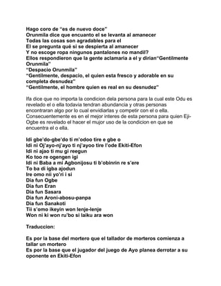 Hago coro de “es de nuevo doce”
Orunmila dice que encuanto el se levanta al amanecer
Todas las cosas son agradables para el
El se pregunta qué si se despierta al amanecer
Y no escoge ropa ningunos pantalones no mandil?
Ellos respondieron que la gente aclamaria a el y dirian“Gentilmente
Orunmila”
“Despacio Orunmila”
“Gentilmente, despacio, el quien esta fresco y adorable en su
completa desnudez”
“Gentilmente, el hombre quien es real en su desnudez”

Ifa dice que no importa la condicion dela persona para la cual este Odu es
revelado el o ella todavia tendran abundancia y otras personas
encontraran algo por lo cual envidiarlas y competir con el o ella.
Consecuentemente es en el mejor interes de esta persona para quien Eji-
Ogbe es revelado el hacer el mujor uso de la condicion en que se
encuentra el o ella.

Idi gbe’do-gbe’do ti m’odoo tire e gbe o
Idi ni Oj’ayo-nj’ayo ti nj’ayoo tire l’ode Ekiti-Efon
Idi ni ajao ti mu gi reegun
Ko too re ogengen igi
Idi ni Baba a mi Agbonijosu ti b’obinrin re s’ere
To ba di igba ajodun
Ire omo nii yo’ri i si
Dia fun Ogbe
Dia fun Eran
Dia fun Sasara
Dia fun Aroni-abosu-panpa
Dia fun Sanakoti
Tii s’omo ikeyin won lenje-lenje
Won ni ki won ru’bo si laiku ara won

Traduccion:

Es por la base del mortero que el tallador de morteros comienza a
tallar un mortero
Es por la base que el jugador del juego de Ayo planea derrotar a su
oponente en Ekiti-Efon
 