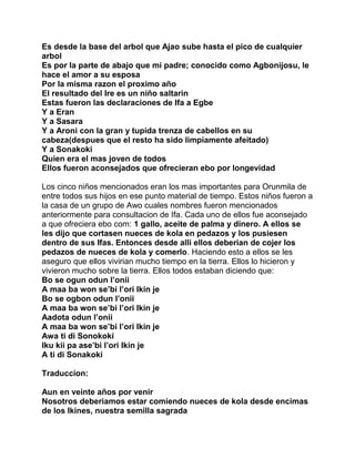 Es desde la base del arbol que Ajao sube hasta el pico de cualquier
arbol
Es por la parte de abajo que mi padre; conocido como Agbonijosu, le
hace el amor a su esposa
Por la misma razon el proximo año
El resultado del Ire es un niño saltarin
Estas fueron las declaraciones de Ifa a Egbe
Y a Eran
Y a Sasara
Y a Aroni con la gran y tupida trenza de cabellos en su
cabeza(despues que el resto ha sido limpiamente afeitado)
Y a Sonakoki
Quien era el mas joven de todos
Ellos fueron aconsejados que ofrecieran ebo por longevidad

Los cinco niños mencionados eran los mas importantes para Orunmila de
entre todos sus hijos en ese punto material de tiempo. Estos niños fueron a
la casa de un grupo de Awo cuales nombres fueron mencionados
anteriormente para consultacion de Ifa. Cada uno de ellos fue aconsejado
a que ofreciera ebo com: 1 gallo, aceite de palma y dinero. A ellos se
les dijo que cortasen nueces de kola en pedazos y los pusiesen
dentro de sus Ifas. Entonces desde alli ellos deberian de cojer los
pedazos de nueces de kola y comerlo. Haciendo esto a ellos se les
aseguro que ellos vivirian mucho tiempo en la tierra. Ellos lo hicieron y
vivieron mucho sobre la tierra. Ellos todos estaban diciendo que:
Bo se ogun odun l’onii
A maa ba won se’bi l’ori Ikin je
Bo se ogbon odun l’onii
A maa ba won se’bi l’ori Ikin je
Aadota odun l’onii
A maa ba won se’bi l’ori Ikin je
Awa ti di Sonokoki
Iku kii pa ase’bi l’ori Ikin je
A ti di Sonakoki

Traduccion:

Aun en veinte años por venir
Nosotros deberiamos estar comiendo nueces de kola desde encimas
de los Ikines, nuestra semilla sagrada
 