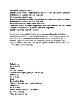 En treinta años por venir
Nosotros deberiamos estar comiendo nueces de kola desde encimas
de los Ikines, nuestra semilla sagrada
En cincuenta años tiempo
Nosotros deberiamos estar comiendo nueces de kola desde encimas
de los Ikines, nuestra semilla sagrada
Hemos tomado la identidad de Sonakoki
La muerte nunca matara una persona que come nueces de kola desde
encima de los Inkines, nuestras semillas sagradas.
Nosotros somos ahora Sonakoki

Ifa dice que mientras los hijos de la persona para la cual este Odu es
revelado(natural o adoctado) puedan hacer esto, asi de largo podran vivir
en la tierra. Esto puede hacerse diariamente o cada dia de Ifa. Es un
remedio seguro en contra de los alimentos y espiritus malignos para
aquellos nacidos bajo este Odu o para aquellos para los cuales este Odu
es revelado en una consulta.




Ifa lo di eni
Mo lo di eni
Eleeni
Dia fun ‘Lameni
Omo at’orun la,gbe’gbaAje ka’ri wa’ye
Ifa lo di eji
Mo lo di eji
Ejeeji
Dia fun Sie-Ejide
To f’eyin ti m’oju ekun sarahun t’omo
Ifa lo di eta
Mo lo di eta
Ikorita menta abidi yakata-yakata
Dia fun Tamilore
Tii se omokunrin ita
 